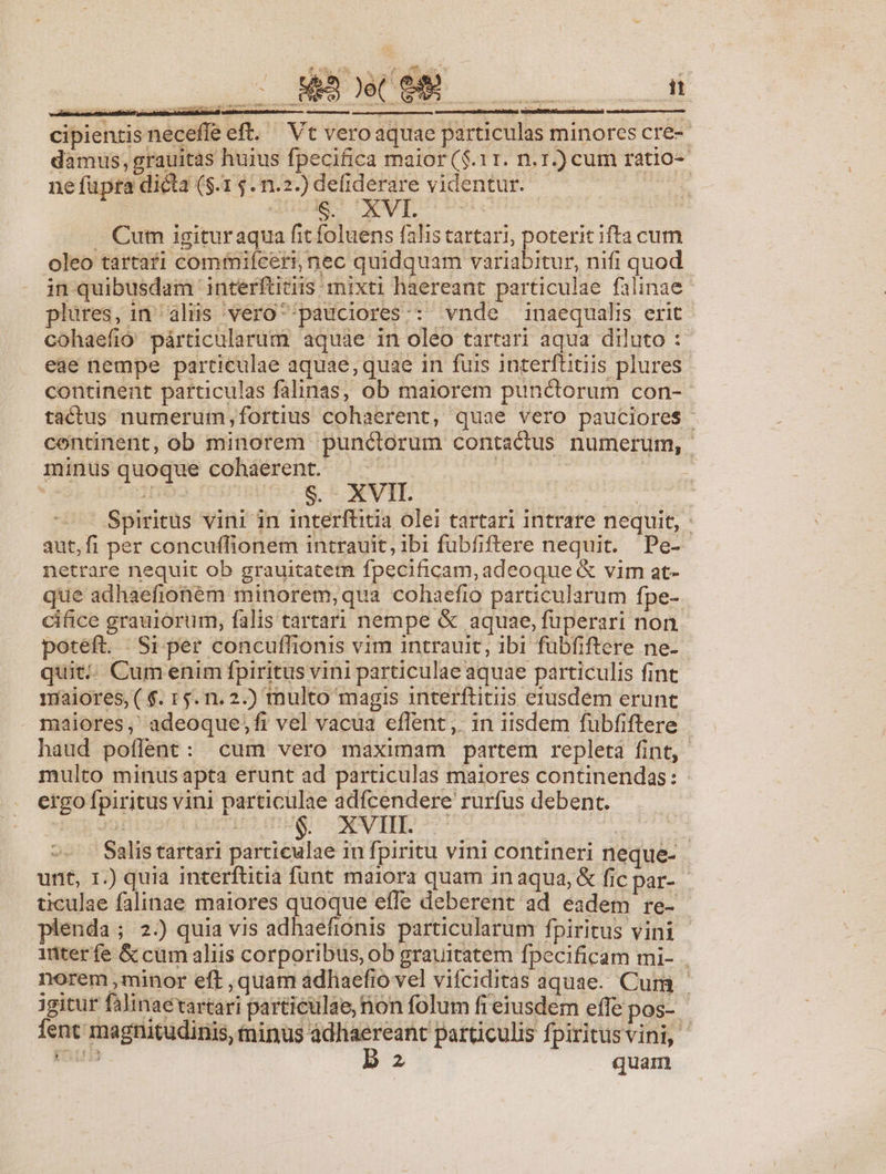- —— CÓ cipientis neceffe ett. ^ Vt vero aquae particulas minores cre-- damus, grauitas huius fpecifica maior ($.11. n.r.) cum ratio-- ne fupra dicta ($.1 5. n.2.) de(iderare videntur. suis J. Cum igituraqua fit foluens falis tartari, poterit ifta cum oleo tartafi comiifceri, nec quidquam variabitur, nifi quod in quibusdam interftitiis mixti haereant particulae falinae plures, 1n alis vero^'pauciores:: vnde inaequalis erit cohaefio párticularum aquáe in oleo tartari aqua diluto :- eae nempe partieulae aquae, quae in fuis interftitiis plures continent particulas falinas, ob maiorem punctorum con- tactus numeruim,fortius cohaerent, quae vero pauciores continent, ob minorem punctorum contactus numerum, minus quoque cohaerent. [res E Spiritus vini in interfüitia olei tartari intrare nequit, aut,fi per concuífionem intrauit, ibi fubfiftere nequit. Pe- netrare nequit ob grauitatem fpecificam, adeoque &amp; vim at- que adhaefioném minorem,qua cohaefio particularum fpe- cifice grauiórum, falis tartari nempe &amp; aquae, fuperari non poteft. Si per concuffionis vim intrauit, ibi fübfiftere ne- quit... Cumenim fpiritus vini particulae aquae particulis fint maiores, ( $. 15. n.2.) multo magis 1nterftitiis erusdem erunt - maiores, adeoque;fi vel vacua effent, in iisdem fubfiftere | haud poflent: cum vero maximam partem repleta fint, multo minus apta erunt ad particulas maiores continendas: ergo fpiritus vini particulae adfcendere rurfus debent. b: 99] (DUTMO IDMSIECONPEID 7-77 | ! Salis tartari particulae in fpiritu vini contineri neque- | ticulae falinae maiores quoque effe deberent ad eadem re- enda; 2.) quia vis adhaefionis particularum fpiritus vini inter fe &amp; cum aliis corporibus, ob grauitatem fpecificam mi- . norem ,minor eft ,quam adhaefio vel vifciditas aquae. Cum | jgitur falinaetartari particulae, non folum fi eiusdem effe pos- fent magnitudinis, minus ádliaereant particulis fpiritusvini, — b 2 quam — E