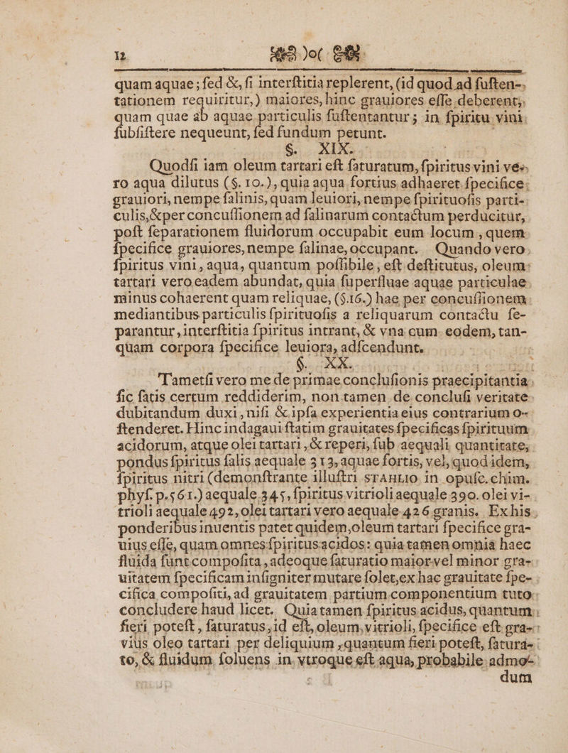 : &amp; quam aquae ; fed &amp;, fi interftitia replerent, (id quod ad fuften-. tationem requiritur,) maiores, hinc grauiores effe deberent; quam quae ab aquae. fubfiftere Mea i fundum petunt. S MES | poft feparationem fluidorum occupabit eum locum , quem tartari vero eadem abundat, quia füperfluae aquae particulae 1minus cohaerent quam reliquae, ($.16.) hae per concuflionem mediantibus particulis fpirituofis a reliquarum contactu .fe- parantur ,interftitia fpiritus intrant, &amp; vna cum. eodem, tan- quam corpora fpecifice iie goicsndumm : ^: fic fatis certum reddiderim, non.tamen de conclufi veritate ftenderet. Hinc indagaui ftatim grauitates fpecificas fpirituum pondus fpiritus falis aequale 5 13, aquae fortis, vel; quod idem, fpiritus nitri (demonftrante illuftri srAnuo in opufc. chim. phyf. p.561.) aequale.34 5, fpiritus vitrioli aequale 390. olei vi- ponderibus inuentis patet quidem,oleumi tartari fpecifice gra- uius effe, quam omnes fpiritusacidos: quia tamen omnia haec eve dum