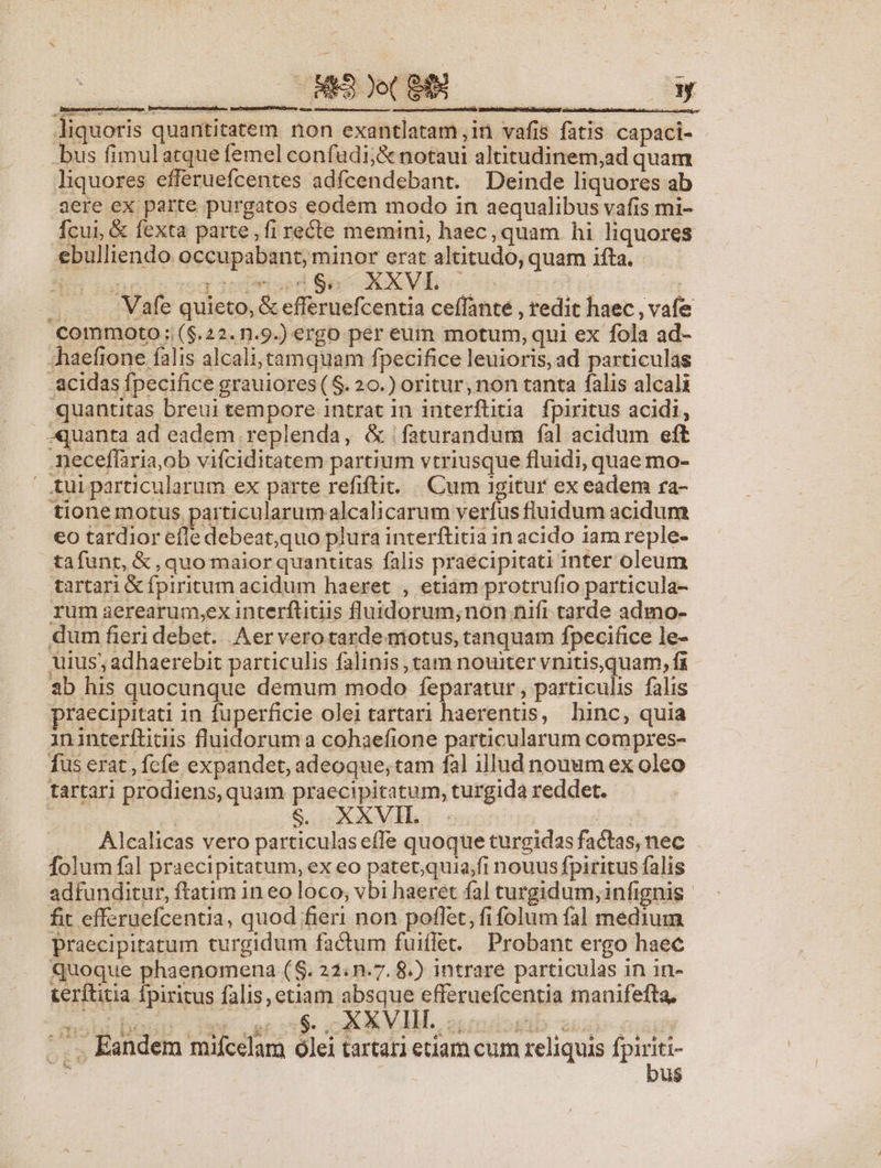 a AN MED je( S e y liquoris quantitatem non exantlatam,in vafis fatis capaci- bus fimulatque femel confudi;&amp; notaui altitudinem,ad quam liquores efferuefcentes adícendebant. Deinde liquores ab aere ex parte purgatos eodem modo in aequalibus vafis mi- fcui, &amp; fexta parte, fi recte memini, haec, quam hi liquores ebulliendo occupabant, minor erat altitudo, quam ifta. - e ionengsqoeieoed Se OXMIE- oe cinotc di —. .. Vafe quieto, &amp; efferuefcentia ceffante , redit haec , vafe commo0oto ;;($.22. n.9.) ergo per eum motum, qui ex fola ad- «haefione falis alcali,tamquam fpecifice leuioris, ad particulas -acidas fpecifice grauiores ( $. 20.) oritur, non tanta falis alcali quantitas breui tempore intrat in interftitia fpiritus acidi, quanta ad eadem replenda, &amp; faturandum fal acidum eft meceffaria,ob vifciditatem partium vtriusque fluidi, quae mo- tuiparticularum ex parte refiftit. ||. Cum 1gitur ex eadem ra- tionemotus particularum alcal icarum verfus fluidum acidum eo tardior efle debeat;quo plura interftitia in acido iam reple- tafunt, &amp; , quo maior quantitas falis praécipitati inter oleum tartari &amp; fpiritum acidum haeret , etiàm protrufio particula- rum aerearum,ex interftinis fluidorum;non nift tarde admo- dum fieri debet. Aer verotarde motus, tanquam fpecifice le- uius; adhaerebit particulis falinis, tam nouiter vnitis,quam, fa ab his quocunque demum modo feparatur , particulis falis praecipitati in fuperficie olei tartari haerentis, hinc, quia ininterftitis fluidorum a cohaefione particularum compres- fus erat , fcfe expandet, adeoque, tam fal illud nouum ex oleo tartari prodiens, quam praecipitatum, turgida reddet. b e| $. XXVIL | . . Alealicas vero particulaseíTe quoque turgidas factas, nec folum fal praecipitatum, ex eo patet;quia;fi nouus fpiritus falis adfunditur, ftatim in eo loco; vbi haeret fal turgidum, infignis fit efferuefcentia, quod fieri non poflet, fi folum fal medium praecipitatum turgidum factum fuiflet. Probant ergo haec Quoque phaenomena (S. 22.n.7. 8.) intrare particulas in in- terftitia fpiritus falis, etiam absque efferuefcentia manifefta, .. , Eandem mifcelam olei tartari etiam cum reliquis —  | u$