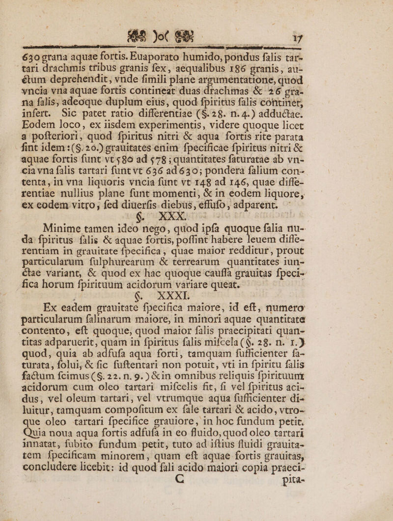 o» - 3 z poene zs ; exc 630 grana aquae fortis. Euaporato humido, pondus falis car- tari drachmis ttibus granis fex, aequalibus 186 granis, au- étum deprehendit, vnde fimili plane argumentatione, quod | vncia vna aquae fortis contineat duas drachmas &amp; 26 gra-- na falis, adeoque duplum eius, quod fpiritus falis continet, infert. Sic patet ratio differentiae ($.28. n. 4.) adductae. Eodem loco, ex iisdem experimentis, videre quoque licet a pofteriori, quod fpiritus nitri &amp; aqua fortis rite parata - fint idem:(S.20.) grauitates enim fpecificae fpiritus nitri &amp; aquae fortis funt vt $86 ad 578 ; quantitates faturatae ab vn- cia vna falis tartari funt vt 636 ad 630; pondera falium con- tenta, in vna liquoris vncia funt vt 148 ad 146, quae diffe- rentiae nullius plane funt momenti, &amp; in eodem liquore, ex eodem vitro, fed diuerfis. diebus, effufo , adparent. Minime tamen ideo nego, quod ipfa quoque falia nu-. da fpiritus falis &amp; aquae fortis, poffint habere leuem diffe- rentiam in grauitate fpecifica, quae maior redditur, prout particularum fulphurearum &amp; terrearum quantitates 1iun- Cae variant, &amp; quod ex hac quoque cauflà grauitas fpeci- fica horum fpirituum acidorum variare queat. — — | 6. XXXL Ex eadem grauitate fpecifica maiore, id eft, numero particularum falinarum maiore, in minori aquae quantitate contento, eft quoque, quod maior falis praecipitati quan- titas adparuerit, quam in fpiritus falis mifcela ($. 28. n. 1.). quod, quia abiadfafi aqua forti, tamquam fufficienter fa- turata, folui, &amp; fic fuftentari non potuit, vti in fpiritu falis acidorum cum oleo tartari mifcelis fit, fi vel fpiritus aci- dus, vel oleum tartari, vel vtrumque aqua fufücienter di- luitur, tamquam compofitum ex fale tartari &amp; acido, vtro- que oleo tartari fpecifice grauiore, in hoc fundum petit. Quia noua aqua fortis adfufa in eo fluido, quod oleo tartari innatat, fubito fundum petit, tuto ad iftius fluidi grauita- tem fpecificam minorem, quam eft aquae fortis grauitas, concludere licebit: id quod fali acido maiori copia praeci- | C pita- 7