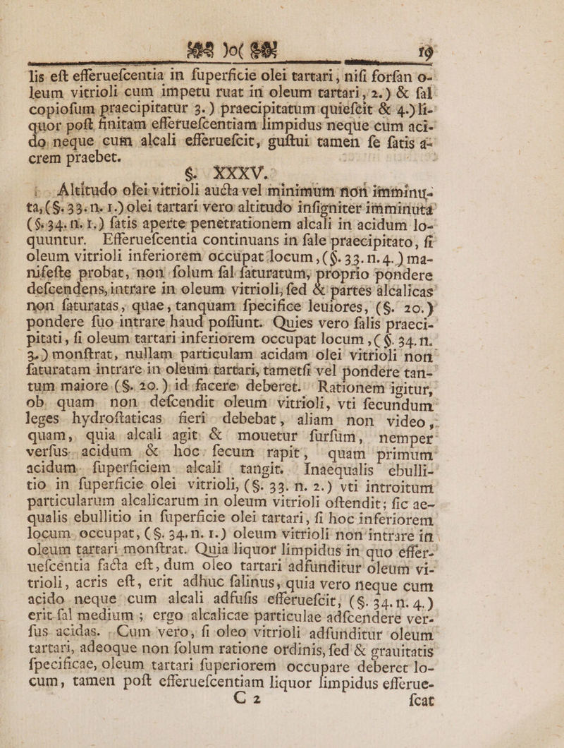 43 Jot TREES a lis eft efferuefcentia in füperficie olei tartari , nifi forfan o-- leum vitrioli cum impetu ruat iu oleum tartari,2.) &amp; fal copiofum praecipitatur 3. ) praecipitatum quiefeit &amp; 4l uor poft finitam efferuefcentiam limpidus neque cum aci- neque cum alcali efferuefcit, guftui camen fe facis a- . [e aO t. Altitudo olei vitrioli aucta vel minimum nori imtninu- t2,(S.33.n. 1.) olei tartari vero altitudo infigniter iióminutd ($.34. n. 1.) fatis aperte penetrationem alcali in acidum lo-- quuntur. Efferuefcentia continuans in fale praecipitato, fr oleum vitrioli inferiorem occupat locum ,($. 33. n. 4. ) ma- nifefte probat, non folum fal faturatum; proprio pondere defcendens,intrare in oleum vitrioli;fed &amp; partes alcalicas' non faturatds , quae , tanquam fpecifice leuiores, (S. 20.) pondere füo-intrare haud poffunt. Quies vero falis praeci-- pitati , fi oleum tartari inferiorem occupat locum ,($. 34.n.- 3.) monfitrat, nullam: particulam acidam olei vitrioli non faturatam intrare in oleum: tartari, tametfi vel pondere tan- tum maiore. (S. 20.) id. facere deberet. Rationem igitur, ob. quam. non. defcendit. oleum vitrioli, vti fecundum: leges. hydroftaticas. fieri debebat, aliam non video, quam, quia alcali agit. &amp; mouetur fürfim, nemper verfus.acidum .&amp;c hoc; fecum rapit, quam primum acidum. füperficiem | alcalt tangit... Inaequalis ebulli- tio. in fuperficie olei vitrioli, (8. 33. n. 2.) vti introitum particularum alcalicarum in oleum vitrio]i oftendit; fic ae- qualis ebullitio in. fuperficie olei tartari, fi hoc inferiorem. locum. occupat, (S. 54. n. 1.) oleum vitrioli non intrare ift - oleum tartari monftrat. Quia liquor limpidus in quo effer- uefcentia facta eft, dum oleo tartari adfünditur olet vi- trioli, acris eft, erit adhuc falinus, quia vero neque curt acido neque cum alcali. adfufis 'efferuefcit; (S. 34. m. 4.) eritfal medium ; ergo alcalicae particulae adfcendere ver- fus. acidas. Cum vero; fi oleo vitrioli adfunditur oleum. tartari, adeoque non folum ratione ordinis, fed &amp; grauitatis fpecificae, oleum tartari fuperiorem occupare deberet lo- cum, tamen poft e RUE - n liquor limpidus efferue- 2 Ícat md