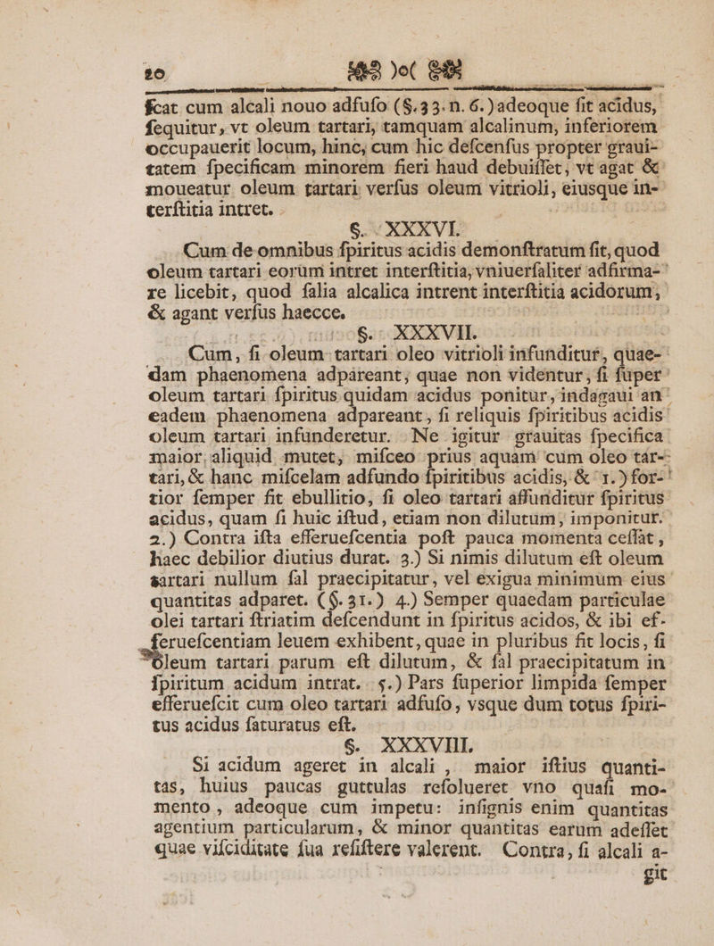 26 4&amp;3 )o( GU $cat cum alcali nouo adfufo (8.35. n. 6.) adeoque fit acidus, fequitur, vt oleum tartari, tamquam alcalinum, inferiorem. occupauerit locum, hinc, cum hic defcenfus propter graui- tatem fpecificam minorem fieri haud debuitlet, vt agat &amp; moueatur oleum tartari verfus oleum vitrioli, eiusque in-- Ceríftitia intret. | 39rgt Do | 6. XXXVI. Cum de omnibus fpiritus acidis demonftratum fit, quod oleum tartari eorüm intret interftitia, vniuerfaliter adfirma- re licebit, quod falia alcalica intrent interftitia acidorum, &amp; agant verfus haecce. — ^ ü uu Cum, fi. oleum- tartari oleo vitrioli infunditur, quae- dam phaenomena adpareant; quae non videntur, fi füper: oleum tartari fpiritus quidam acidus ponitur, indagaui an^ eadem. phaenomena adpareant, fi reliquis fpiritibus acidis- oleum tartari infunderetur. Ne igitur grauitas fpecifica maior,aliquid mutet, mifceo prius aquam 'cum oleo tár-- tari, &amp; hanc mifcelam adfundo fpiritibus acidis, &amp; 1.) for-' tior femper fit ebullitio, fi oleo tartari affunditur fpiritus acidus, quam fi huic iftud, etiam non dilutum; imponitur. 2.) Contra ifta efferuefcentia poft pauca momenta ceffat , haec debilior diutius durat. 3.) Si nimis dilutum eft oleum sartari nullum fal praecipitatur, vel exigua minimum eius quantitas adparet. ($. 31.) 4.) Semper quaedam particulae Olei tartari ftriatim defcendunt in fpiritus acidos, &amp; ibi ef- .feruefcentiam leuem exhibent, quae in pluribus fit locis, fi Oleum tartari parum eft dilutum, &amp; fal praecipitatum in Ipiritum acidum intrat. |.$.) Pars fuperior limpida femper efferuefcit cum oleo tartari adfufo, vsque dum totus fpiri- tus acidus faturatus eft. $. XXXVII. | Si acidum ageret in alcali , maior iftius quanti- tas, huius paucas guttulas refolueret vno quafi mo- mento, adeoque cum impetu: infignis enim quantitas agentium particularum, &amp; minor quantitas earum adeffet quae vilciditate fua refiftere valerent. Contra, fi alcali a- git