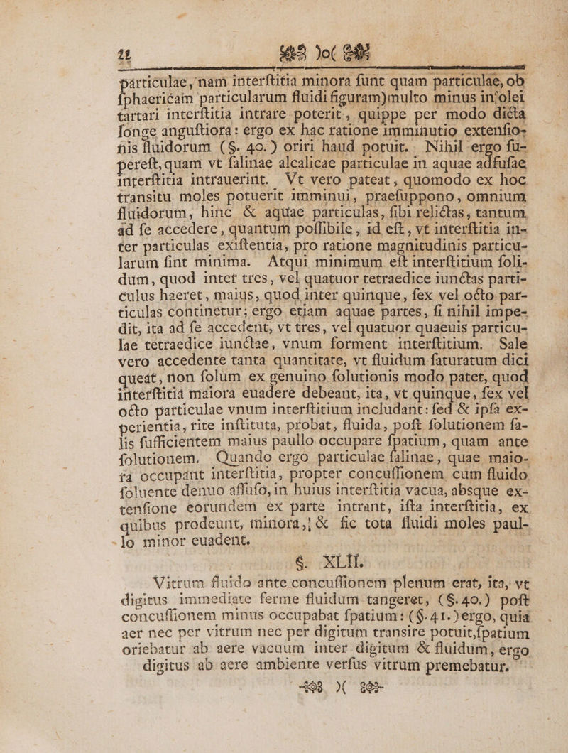 árticulae, nam interfütia minora funt quam particulae, ob Iphierieam particularum fluidi iguram)multo minus in'olei arari interftiia intrare poterit, quippe per modo diéia Ionge anguftiora: ergo ex hac ratione imminutio extenfio- nis fluidorum (S. 4o.) oriri haud porui , Nihil ergo fü- pereft, quam vt falinae alcalicae particulae in aquae adfufae interítiua intrauerint. Vt vero pateat, quomodo ex hoc transitu. moles potuerit imminui, praefuppono, omnium fluidorum, hinc &amp; aquae particulas, fibi relictas, tantum. 4d fe accedere , quantum poffibile , id eft, vt interftitia in- ter particulas exiftentia, pro ratione magnitudinis particu- larum fint minima. Atqui minimum eft interftitium foli- dum, quod intet tres, vel quatuor tetraedice iunctas parti- culus haeret, maius, quod inter quinque, fex vel octo par- ticulas continetur; ergo etiam aquae partes, fi nihil impe- dit, ita ad fe accedent, vt tres, vel quatuor quaeuis particu- ae tetraedice iunctae, vnum forment interftitium, | Sale vero accedente tanta quantitate, vt fluidum faturatum dici juedt, non folum ex genuino folutionis modo patet, quod interftitià maiora euadere debeant, ita, vt quinque, fex vel octo particulae vnum interftitium includant: fed &amp; ipfa ex- perientia, rite inftituta, probat, fluida, poft folutionem fa- lis fufficientem maius paullo occupare fpatium, quam ante folutionem. . Quando ergo particulae falinae , quae maio- fa occupant interftitia, propter concuffionem. cum fluido. foluente denuo affüfo, in huius interítitia vacua, absque ex- tenfione eorundem ex parte intrant, ifta interítitia, ex. quibus prodeunt, tninora,] &amp; fic tota fluidi moles paul- -Jo minor euadent. : | &amp;: XLI. —— WMitrüm fluido ante concuffionem plenum erat, ita, ve digitus immediate ferme fluidum tangeret, ($.40.) poft concuffionem minus occupabat fpatium : ($. 41. ) ergo, quia aer nec per vitrum nec per digitum transire potuit,fpatium oriebatur ab aere vacuum inter digitum &amp; fluidum, ergo digitus ab aere ambiente verfus vitrum premebatur. cS $0$