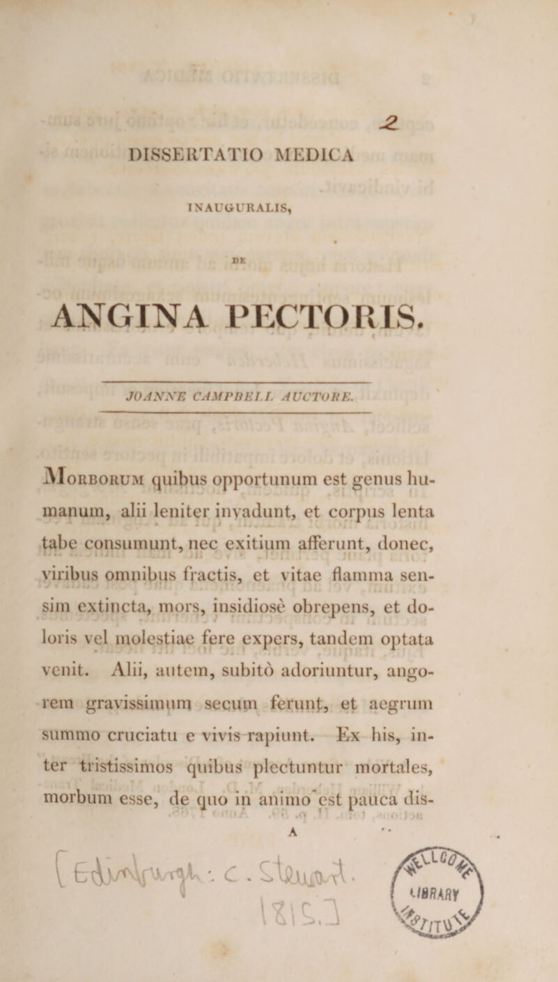 IN AUGURALIS* ANGINA PECTORIS. JOAXKE CAMPBELL AUCTORE. Morborum quibus opportunum est genus hu¬ manum, alii leniter invadunt, et corpus lenta *■ * * &gt; tabe consumunt, nec exitium afferunt, donec, viribus omnibus fractis, et vitae flamma sen- sim extincta, mors, insidiose obrepens, et do¬ loris vel molestiae fere expers, tandem optata venit. Alii, autem, subito adoriuntur, ango¬ rem gravissimum secum ferunt, et aegrum summo cruciatu e vivis rapiunt. Ex his, in¬ ter tristissimos quibus plectuntur mortales, morbum esse, de quo in animo est pauca dis- ' *' ■ ‘ r .o » . 1 A Uit.3