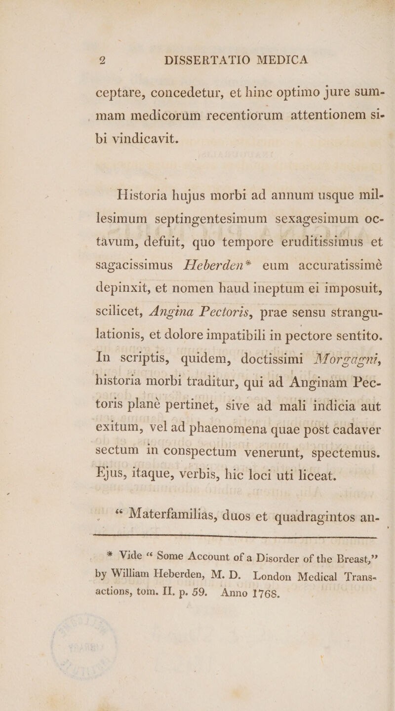 ceptare, concedetur, et hinc optimo jure sum¬ mam medicorum recentiorum attentionem si¬ bi vindicavit. Historia hujus morbi ad annum usque mil¬ lesimum septingentesimum sexagesimum oc¬ tavum, defuit, quo tempore eruditissimus et sagacissimus Heberden* eum accuratissime depinxit, et nomen haud ineptum ei imposuit, scilicet, Angina Pectoris, prae sensu strangu¬ lationis, et dolore impatibili in pectore sentito. In scriptis, quidem, doctissimi Morgagni, historia morbi traditur, qui ad Anginam Pec¬ toris plane pertinet, sive ad mali indicia aut exitum, vel ad phaenomena quae post cadaver sectum in conspectum venerunt, spectemus. Ejus, itaque, verbis, hic loci uti liceat. * Materfamilias, duos et quadragintos an- % Vide u Some Account of a Disorder of the Breast/* by William Heberden, M. D, London Medical Trans- actions, tom. II. p. 59. Anno 1768.