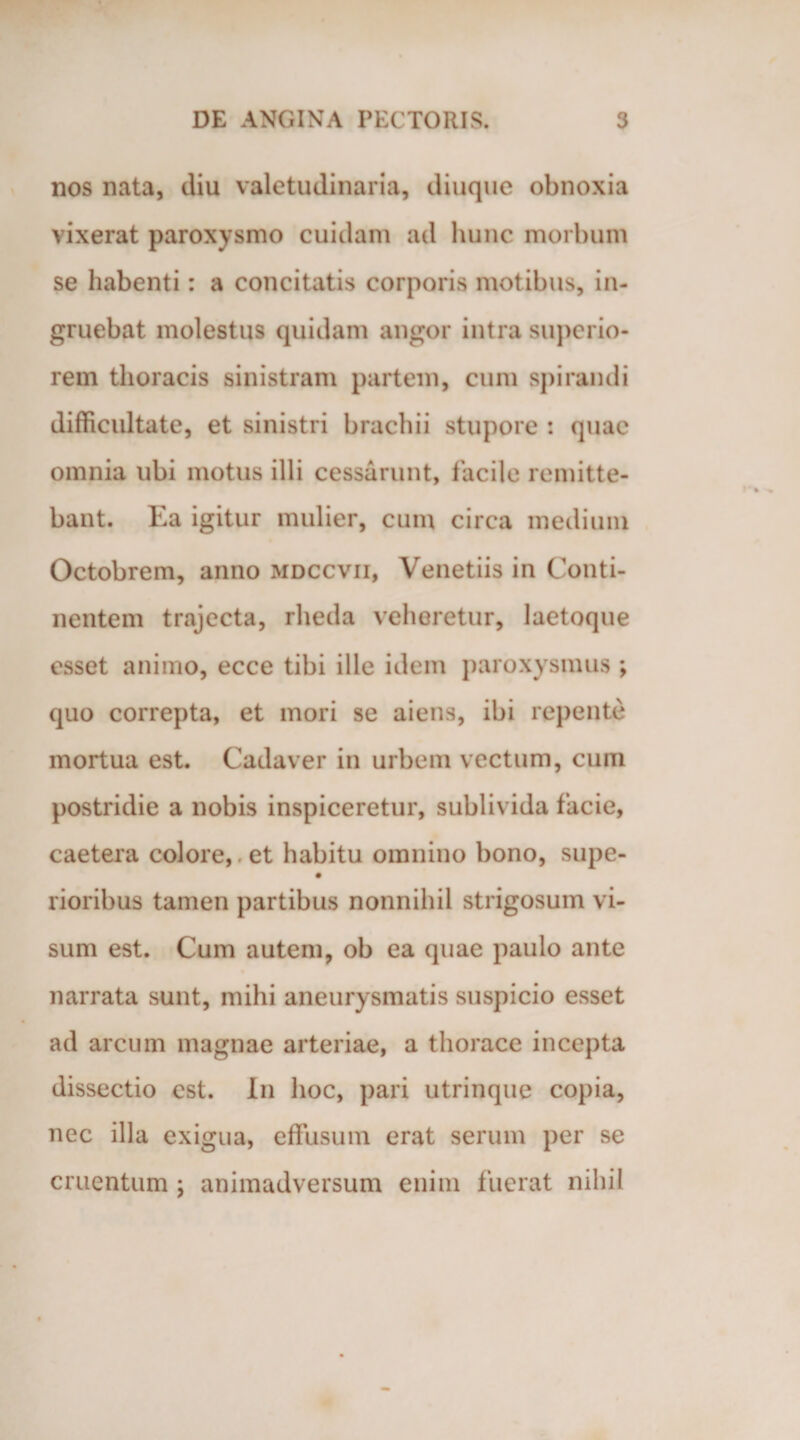 nos nata, diu valetudinaria, diuque obnoxia vixerat paroxysmo cuidam ad hunc morbum se habenti: a concitatis corporis motibus, in¬ gruebat molestus quidam angor intra superio¬ rem thoracis sinistram partem, cum spirandi difficultate, et sinistri brachii stupore : quae omnia ubi motus illi cessarunt, facile remitte¬ bant. Ea igitur mulier, cum circa medium Octobrem, anno mdccvii, Venetiis in Conti¬ nentem trajecta, rheda veheretur, laetoque esset animo, ecce tibi ille idem paroxysmus ; quo correpta, et mori se aiens, ibi repente mortua est. Cadaver in urbem vectum, cum postridie a nobis inspiceretur, sublivida facie, caetera colore,. et habitu omnino bono, supe- rioribus tamen partibus nonnihil strigosum vi¬ sum est. Cum autem, ob ea quae paulo ante narrata sunt, mihi aneurysmatis suspicio esset ad arcum magnae arteriae, a thorace incepta dissectio est. In hoc, pari utrinque copia, nec illa exigua, effusum erat serum per se cruentum ; animadversum enim fuerat nihil