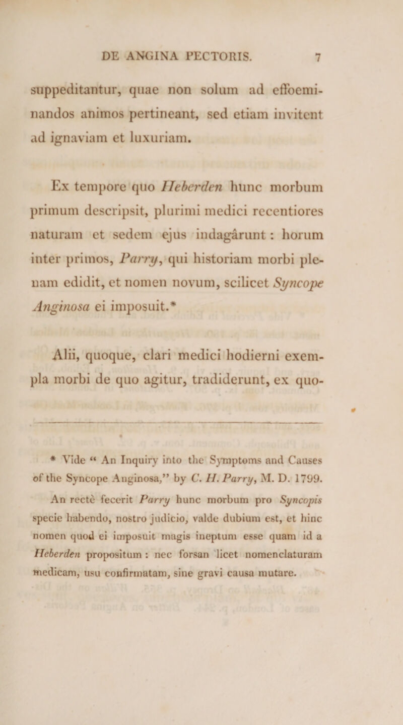 suppeditantur, quae non solum ad cfifoemi- nandos animos pertineant, sed etiam invitent ad ignaviam et luxuriam. Ex tempore quo Ileberden hunc morbum primum descripsit, plurimi medici recentiores naturam et sedem ejus indagarunt: horum inter primos, Parry, qui historiam morbi ple¬ nam edidit, et nomen novum, scilicet Syncope Anginosa ei imposuit.* Alii, quoque, clari medici hodierni exem¬ pla morbi de quo agitur, tradiderunt, ex quo- * Vide “ An Inquiry into the Symptoms and Causes of the Syncope Anginosa,” by C. II. Parry, M. D. 1799. An recte fecerit Parry hunc morbum pro Syncopis specie habendo, nostro judicio, valde dubium est, et hinc nomen quod ei imposuit magis ineptum esse quam id a Ileberden propositum : nec forsan licet nomenclaturam medicam, usu confirmatam, sine gravi causa mutare.