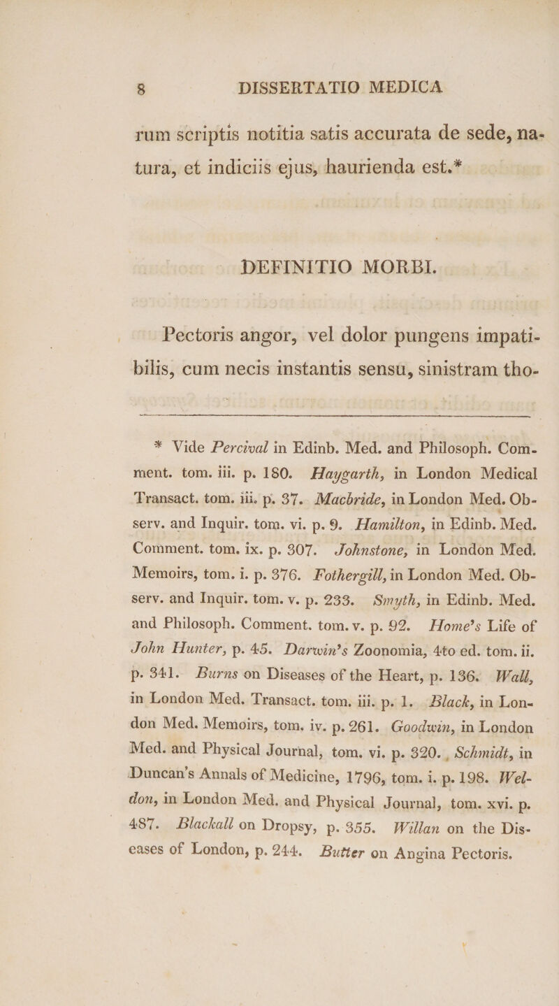 rmn scriptis notitia satis accurata de sede, na¬ tura, et indiciis ejus, haurienda est.# DEFINITIO MORBI. Pectoris angor, vel dolor pungens impati¬ bilis, cum necis instantis sensu, sinistram tho- * Vide Percival in Edinb. Med. and Philosoph. Com- ment. tom. iii. p. 180. Haygarth, in London Medical Transact. tom. iii. p. 37. Macbride, in London Med. Ob- serv. and Inquir. tom. vi. p. 9. Hamilton, in Edinb. Med. Comment. tom. ix. p. 307. Johnstone, in London Med. Memoirs, tom. i. p. 376. Fothergill, in London Med. Ob- serv. and Inquir. tom. v. p, 233. Smyth, in Edinb. Med. and Philosoph. Comment. tom. v. p. 92. Horne’s Life of John Hunter, p. 45. Dar&gt;win’s Zoonomia, 4to ed. tom. ii. p. 341. Burns on Diseases of the Heart, p. 136. Wall, in London Med. Transact. tom. iii. p. 1. Black, in Lon¬ don Med. Memoirs, tom. iv. p. 261. Goodmn, in London Med. and Physical Journal, tom. vi. p. 320. Schmidt, in Duncans Annals of Medicine, 1796, tom. i. p. 198. Wel- d°n, London Med. and Physical Journal, tom. xvi. p. 487. Blackall on Dropsy, p. 355. Willan on the Dis¬ eases oi London, p. 244. Butter on Angina Pectoris.