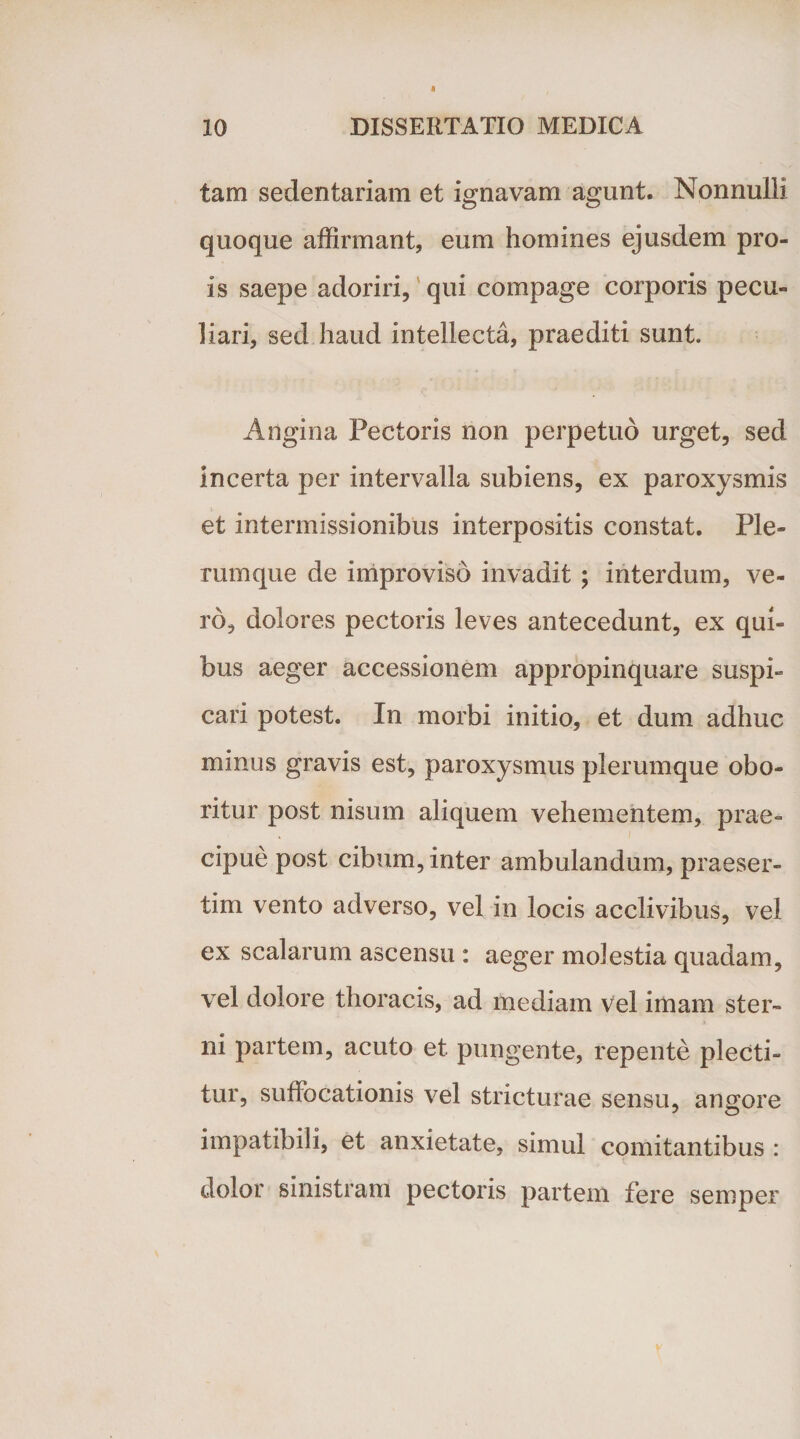 tam sedentariam et ignavam agunt. Nonnulli quoque affirmant, eum homines ejusdem pro- is saepe adoriri, qui compage corporis pecu¬ liari, sed haud intellecta, praediti sunt. Angina Pectoris non perpetuo urget, sed incerta per intervalla subiens, ex paroxysmis et intermissionibus interpositis constat. Ple¬ rumque de improviso invadit ; interdum, ve¬ ro, dolores pectoris leves antecedunt, ex qui¬ bus aeger accessionem appropinquare suspi¬ cari potest. In morbi initio, et dum adhuc minus gravis est, paroxysmus plerumque obo¬ ritur post nisum aliquem vehementem, prae¬ cipue post cibum, inter ambulandum, praeser¬ tim vento adverso, vel in locis acclivibus, vel ex scalarum ascensu : aeger molestia quadam, vel dolore thoracis, ad mediam Vel imam ster¬ ni partem, acuto et pungente, repente plecti¬ tur, suffocationis vel stricturae sensu, angore impatibili, et anxietate, simul comitantibus: dolor sinistram pectoris partem fere semper