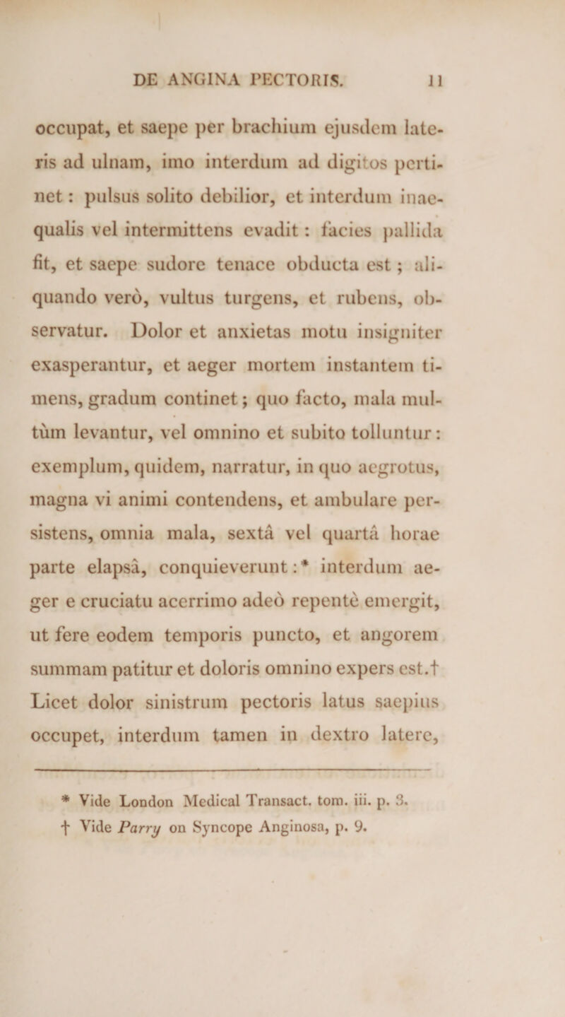 occupat, et saepe per brachium ejusdem late¬ ris ad ulnam, imo interdum ad digitos perti¬ net : pulsus solito debilior, et interdum i nae- qualis vel intermittens evadit: lacies pallida fit, et saepe sudore tenace obducta est; ali¬ quando vero, vultus turgens, et rubens, ob¬ servatur. Dolor et anxietas motu insigniter exasperantur, et aeger mortem instantem ti¬ mens, gradum continet; quo facto, mala mul¬ tum levantur, vel omnino et subito tolluntur: exemplum, quidem, narratur, in quo aegrotus, magna vi animi contendens, et ambulare per¬ sistens, omnia mala, sexta vel quarta horae parte elapsa, conquieverunt: * interdum ae¬ ger e cruciatu acerrimo adeo repente emergit, ut fere eodem temporis puncto, et angorem summam patitur et doloris omnino expers cst.t Licet dolor sinistrum pectoris latus saepius occupet, interdum tamen in dextro latere, * Vide London Medical Transact. tom. iii. p. 3. f Vide Parry on Syncope Anginosa, p. 9.