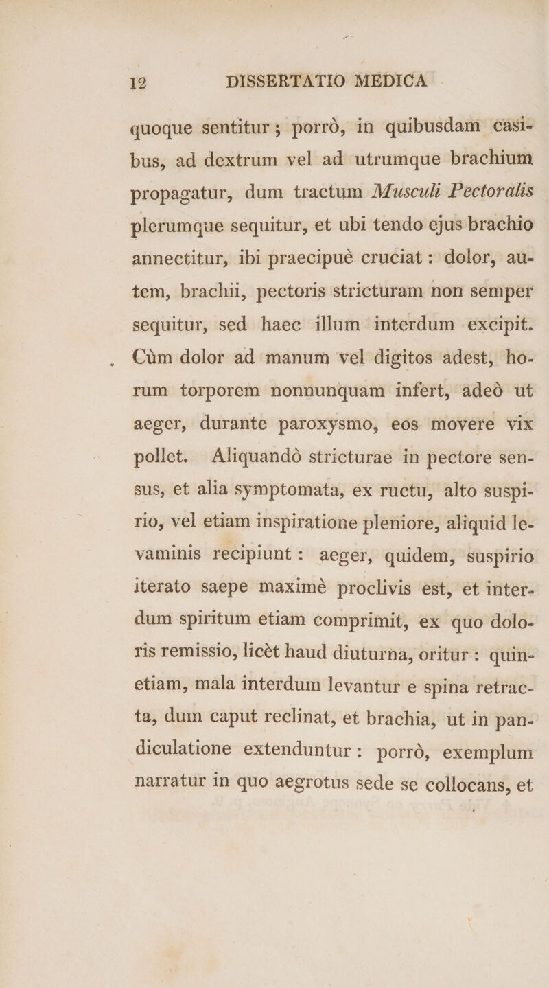 quoque sentitur; porro, in quibusdam casi¬ bus, ad dextrum vel ad utrumque brachium propagatur, dum tractum Musculi Pectoralis plerumque sequitur, et ubi tendo ejus brachio annectitur, ibi praecipue cruciat: dolor, au¬ tem, brachii, pectoris stricturam non semper sequitur, sed haec illum interdum excipit. Cum dolor ad manum vel digitos adest, ho¬ rum torporem nonnunquam infert, adeo ut aeger, durante paroxysmo, eos movere vix pollet. Aliquando stricturae in pectore sen¬ sus, et alia symptomata, ex ructu, alto suspi¬ rio, vel etiam inspiratione pleniore, aliquid le¬ vaminis recipiunt: aeger, quidem, suspirio iterato saepe maxime proclivis est, et inter¬ dum spiritum etiam comprimit, ex quo dolo¬ ris remissio, lic£t haud diuturna, oritur : quin» etiam, mala interdum levantur e spina retrac¬ ta, dum caput reclinat, et brachia, ut in pan- diculatione extenduntur: porro, exemplum narratur in quo aegrotus sede se collocans, et