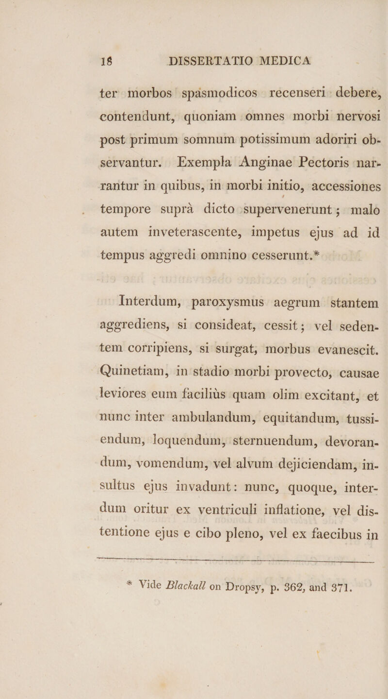 ter morbos spasmodicos recenseri debere, contendunt, quoniam omnes morbi nervosi post primum somnum potissimum adoriri ob¬ servantur. Exempla Anginae Pectoris nar¬ rantur in quibus, in morbi initio, accessiones i tempore supra dicto supervenerunt; malo autem inveterascente, impetus ejus ad id tempus aggredi omnino cesserunt.* Interdum, paroxysmus aegrum stantem aggrediens, si consideat, cessit; vel seden¬ tem corripiens, si surgat, morbus evanescit. Quinetiam, in stadio morbi provecto, causae leviores eum facilius quam olim excitant, et nunc inter ambulandum, equitandum, tussi¬ endum, loquendum, sternuendum, devoran¬ dum, vomendum, vel alvum dejiciendam, in¬ sultus ejus invadunt: nunc, quoque, inter¬ dum oritur ex ventriculi inflatione, vel dis¬ tentione ejus e cibo pleno, vel ex faecibus in