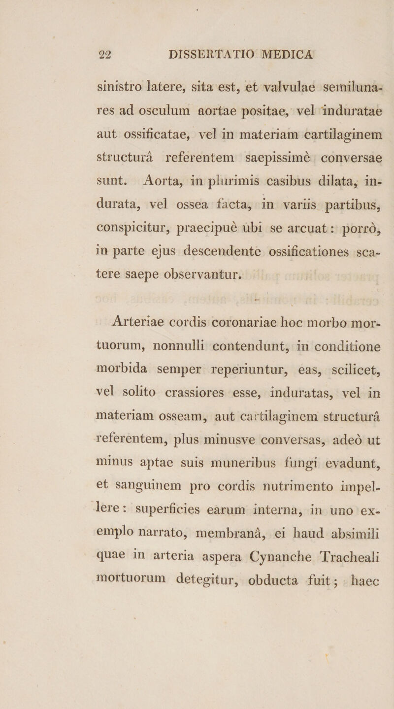 sinistro latere, sita est, et valvulae semiluna¬ res ad osculum aortae positae, vel induratae aut ossificatae, vel in materiam cartilaginem structura referentem saepissime conversae sunt. Aorta, in plurimis casibus dilata, in¬ durata, vel ossea facta, in variis partibus, conspicitur, praecipue ubi se arcuat: porro, in parte ejus descendente ossificationes sca¬ tere saepe observantur. Arteriae cordis coronariae hoc morbo mor¬ tuorum, nonnulli contendunt, in conditione morbida semper reperiuntur, eas, scilicet, vel solito crassiores esse, induratas, vel in materiam osseam, aut cartilaginem structura referentem, plus minusve conversas, adeo ut minus aptae suis muneribus fungi evadunt, et sanguinem pro cordis nutrimento impel¬ lere : superficies earum interna, in uno ex¬ emplo narrato, membrana, ei haud absimili quae in arteria aspera Cynanche Tracheali mortuorum detegitur, obducta fuit; haec