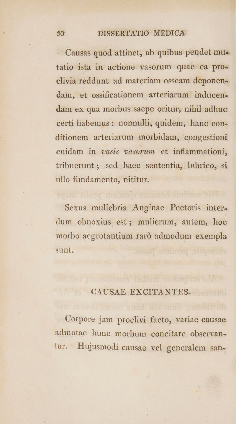 Causas quod attinet, ab quibus pendet mu« tatio ista in actione vasorum quae ea pro- clivia reddunt ad materiam osseam deponen¬ dam, et ossificationem arteriarum inducen¬ dam ex qua morbus saepe oritur, nihil adhuc certi habemus: nonnulli, quidem, hanc con¬ ditionem arteriarum morbidam, congestioni cuidam in vasis vasorum et inflammationi, tribuerunt; sed haec sententia, lubrico, si ullo fundamento, nititur. Sexus muliebris Anginae Pectoris inter* dum obnoxius est; mulierum, autem, hoc morbo aegrotantium raro admodum exempla sunt. CAUSAE EXCITANTES. Corpore jam proclivi facto, variae causae admotae hunc morbum concitare observan¬ tur. Hujusmodi causae vel generalem san-