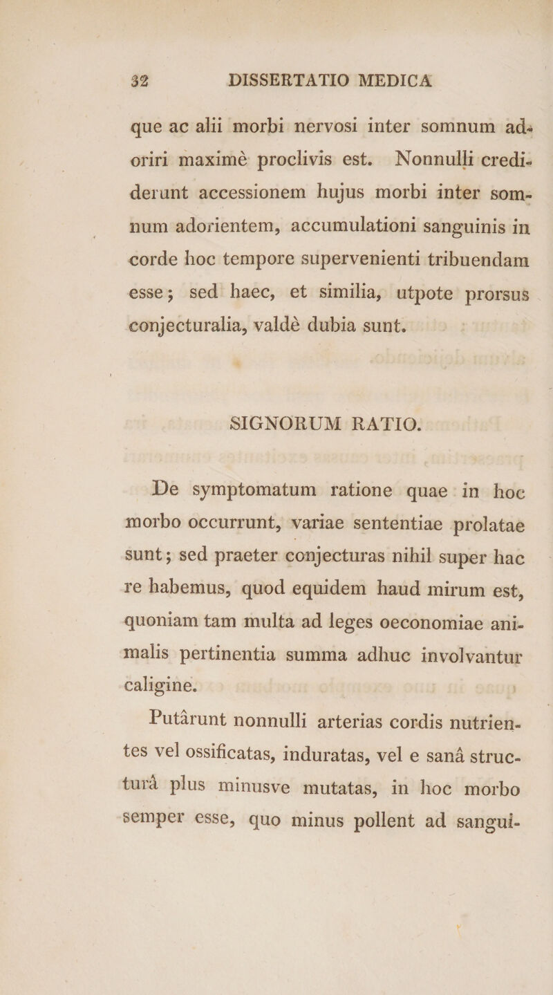 que ac alii morbi nervosi inter somnum ad¬ oriri maxime proclivis est. Nonnulli credi¬ derunt accessionem hujus morbi inter som¬ num adorientem, accumulationi sanguinis in corde hoc tempore supervenienti tribuendam esse; sed haec, et similia, utpote prorsus conjecturalia, valde dubia sunt. SIGNORUM RATIO. De symptomatum ratione quae in hoc morbo occurrunt, variae sententiae prolatae sunt; sed praeter conjecturas nihil super hac re habemus, quod equidem haud mirum est, quoniam tam multa ad leges oeconomiae ani¬ malis pertinentia summa adhuc involvantur caligine. Putarunt nonnulli arterias cordis nutrien¬ tes vel ossificatas, induratas, vel e sana struc¬ tura plus minusve mutatas, in hoc morbo semper esse, quo minus pollent ad sangui-