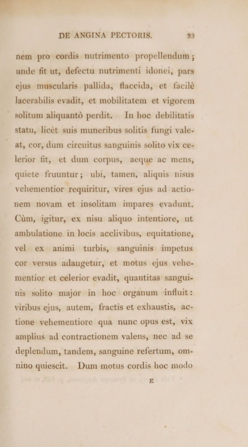 nem pro cordis nutrimento propellendum ; unde fit ut, defectu nutrimenti idonei, para ejus muscularis pallida, flaccida, et facile lacerabilis evadit, et mobilitatem et vigorem solitum aliquanto perdit. In hoc debilitatis statu, licet suis muneribus solitis fungi vale¬ at, cor, dum circuitus sanguinis solito vix ce¬ lerior fit, et dum corpus, aeque ac mens, quiete fruuntur; ubi, tamen, aliquis nisus veliementior requiritur, vires ejus ad actio¬ nem novam et insolitam impares evadunt. Cum, igitur, ex nisu aliquo intentiore, ut ambulatione in locis acclivibus, equitatione, vel ex animi turbis, sanguinis impetus cor versus adaugetur, et motus ejus vehe- mentior et celerior evadit, quantitas sangui¬ nis solito major in hoc organum influit: viribus ejus, autem, fractis et exhaustis, ac¬ tione vehementiore qua nunc opus est, vix amplius ad contractionem valens, nec ad se deplendum, tandem, sanguine refertum, om¬ nino quiescit. Dum motus cordis hoc modo E