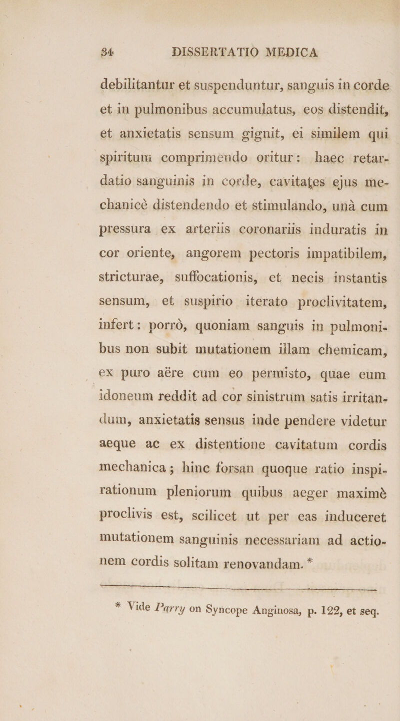 debilitantur et suspenduntur, sanguis in corde et in pulmonibus accumulatus, eos distendit, et anxietatis sensum gignit, ei similem qui spiritum comprimendo oritur: haec retar¬ datio sanguinis in corde, cavitates ejus me¬ chanice distendendo et stimulando, una cum pressura ex arteriis coronariis induratis in cor oriente, angorem pectoris impatibilem, stricturae, suffocationis, et necis instantis sensum, et suspirio iterato proclivitatem, infert: porro, quoniam sanguis in pulmoni¬ bus non subit mutationem illam chemicam, ex puro aere cum eo permisto, quae eum idoneum reddit ad cor sinistrum satis irritan¬ dum, anxietatis sensus inde pendere videtur aeque ac ex distentione cavitatum cordis mechanica; hinc forsan quoque ratio inspi¬ rationum pleniorum quibus aeger maximi proclivis est, scilicet ut per eas induceret mutationem sanguinis necessariam ad actio¬ nem cordis solitam renovandam, # * Vide Pt \trry on Syncope Anginosa, p. 122, et seq»