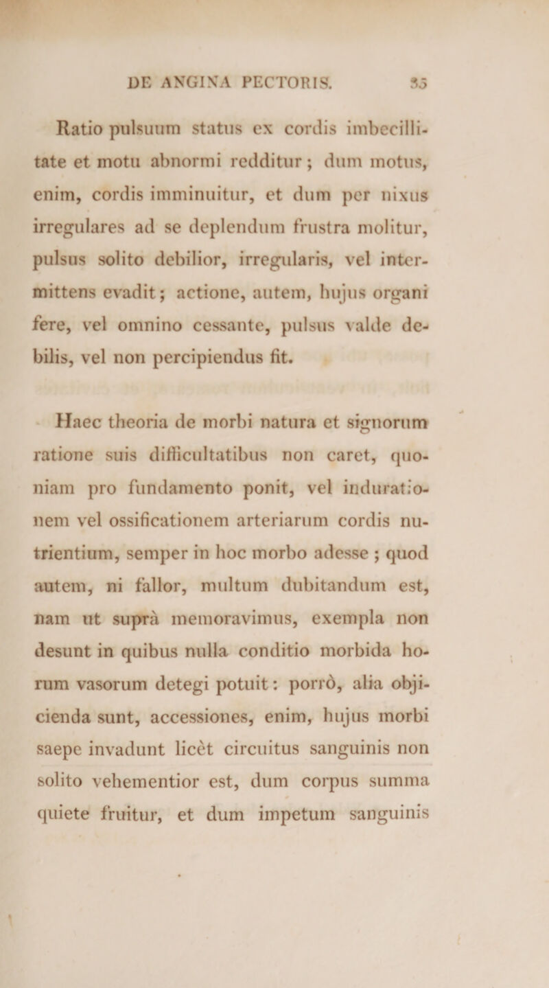 Ratio pulsuum status cx coniis imbecilli¬ tate et motu abnormi redditur; dum motus, enim, cordis imminuitur, et dum per nixus irregulares ad se deplendum frustra molitur, pulsus solito debilior, irregularis, vel inter¬ mittens evadit; actione, autem, hujus organi fere, vel omnino cessante, pulsus valde de¬ bilis, vel non percipiendus fit. Haec theoria de morbi natura et signorum ratione suis difficultatibus non caret, quo¬ niam pro fundamento ponit, vel imluratio- nem vel ossificationem arteriarum cordis nu¬ trientium, semper in hoc morbo adesse ; quod autem, ni fallor, multum dubitandum est, nam ut supra memoravimus, exempla non desunt in quibus nulla conditio morbida ho¬ rum vasorum detegi potuit: porro, alia obji¬ cienda sunt, accessiones, enim, hujus morbi saepe invadunt licet circuitus sanguinis non solito vehementior est, dum corpus summa quiete fruitur, et dum impetum sanguinis