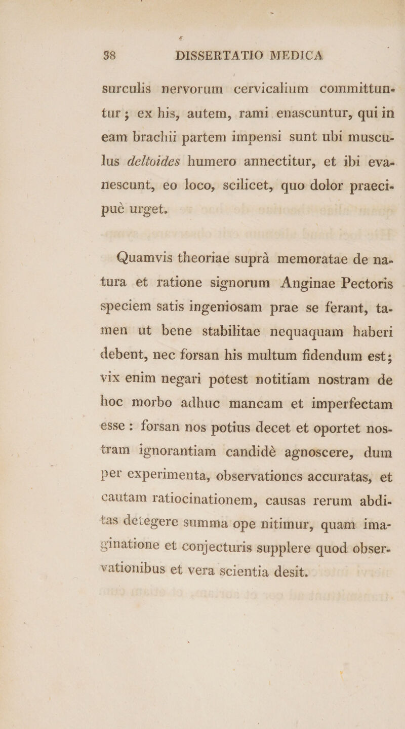 surculis nervorum cervicalium committun¬ tur ; ex his, autem, rami enascuntur, qui in eam brachii partem impensi sunt ubi muscu¬ lus deltoides humero annectitur, et ibi eva¬ nescunt, eo loco, scilicet, quo dolor praeci¬ pue urget. Quamvis theoriae supra memoratae de na¬ tura et ratione signorum Anginae Pectoris speciem satis ingeniosam prae se ferant, ta¬ men ut bene stabilitae nequaquam haberi debent, nec forsan his multum fidendum est; vix enim negari potest notitiam nostram de hoc morbo adhuc mancam et imperfectam esse : forsan nos potius decet et oportet nos¬ tram ignorantiam candide agnoscere, dum per experimenta, observationes accuratas, et cautam ratiocinationem, causas rerum abdi¬ tas detegere summa ope nitimur, quam ima¬ ginatione et conjecturis supplere quod obser¬ vationibus et vera scientia desit.