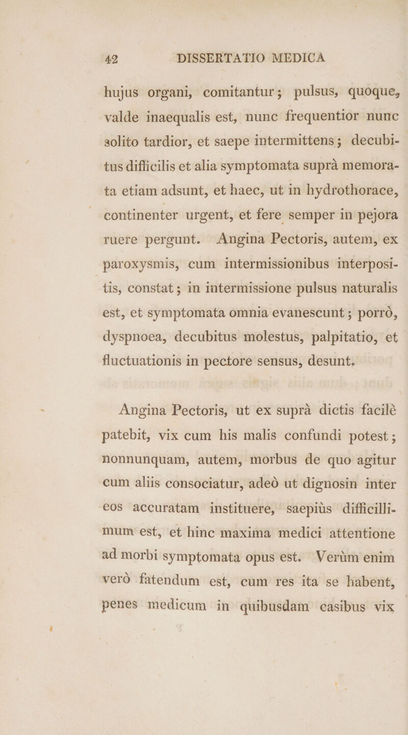 hujus organi, comitantur; pulsus, quoque* valde inaequalis est, nunc frequentior nunc solito tardior, et saepe intermittens; decubi¬ tus difficilis et alia symptomata supra memora¬ ta etiam adsunt, et haec, ut in hydrothorace, continenter urgent, et fere semper in pejora ruere pergunt. Angina Pectoris, autem, ex paroxysmis, cum intermissionibus interposi¬ tis, constat; in intermissione pulsus naturalis est, et symptomata omnia evanescunt; porro, dyspnoea, decubitus molestus, palpitatio, et fluctuationis in pectore sensus, desunt. Angina Pectoris, ut ex supra dictis facile patebit, vix cum his malis confundi potest; nonnunquam, autem, morbus de quo agitur cum aliis consociatur, adeo ut dignosin inter eos accuratam instituere, saepius difficilli¬ mum est, et hinc maxima medici attentione ad morbi symptomata opus est. Verum enim vero fatendum est, cum res ita se habent, penes medicum in quibusdam casibus vix