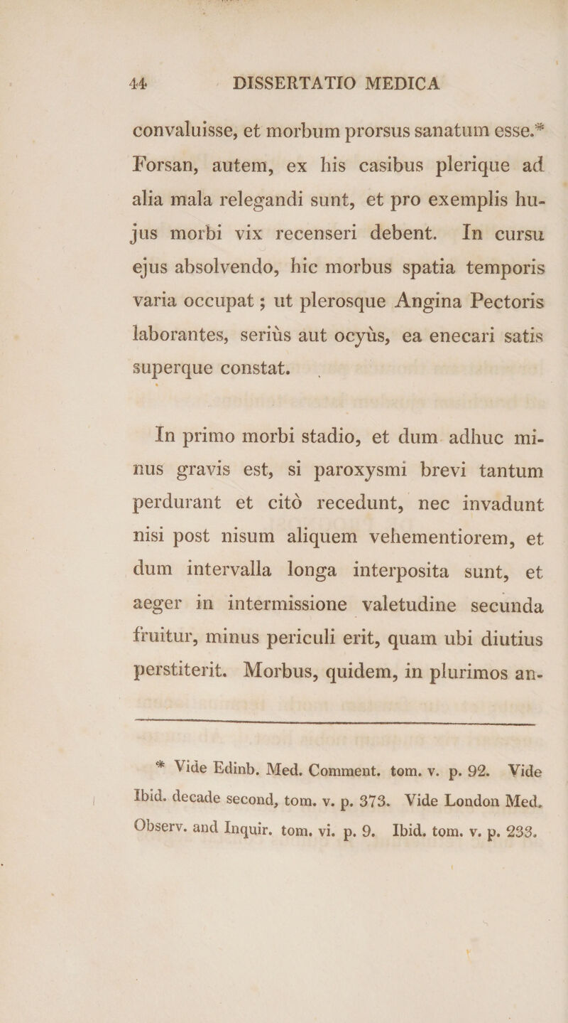 convaluisse, et morbum prorsus sanatum esse.5* Forsan, autem, ex his casibus plerique ad alia mala relegandi sunt, et pro exemplis hu¬ jus morbi vix recenseri debent. In cursu ejus absolvendo, hic morbus spatia temporis varia occupat; ut plerosque Angina Pectoris laborantes, serius aut ocyus, ea enecari satis superque constat. In primo morbi stadio, et dum adhuc mi¬ nus gravis est, si paroxysmi brevi tantum perdurant et cito recedunt, nec invadunt nisi post nisum aliquem vehementiorem, et dum intervalla longa interposita sunt, et aeger in intermissione valetudine secunda fruitur, minus periculi erit, quam ubi diutius perstiterit. Morbus, quidem, in plurimos an- * Vide Edinb. Med. Comment. tom. v. p. 92. Vide Ibid. decade second, tom. v. p. 373. Vide London Med.