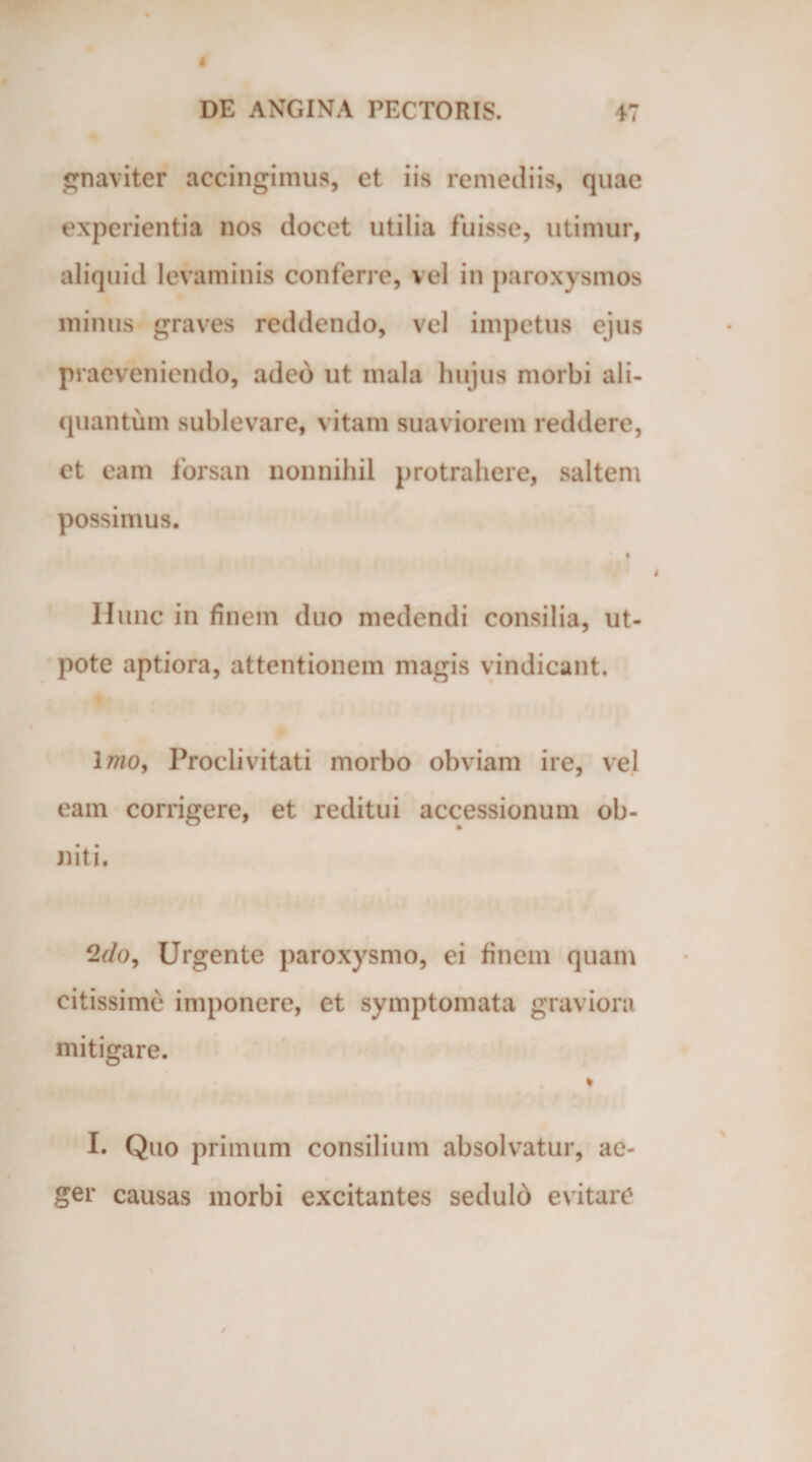 gnaviter accingimus, et iis remediis, quae experientia nos elocet utilia fuisse, utimur, aliquid levaminis conferre, vel in paroxysmos minus graves reddendo, vel impetus ejus praeveniendo, adeo ut mala hujus morbi ali¬ quantum sublevare, vitam suaviorem reddere, et eam forsan nonnihil protrahere, saltem possimus. t f ' i Hunc in finem duo medendi consilia, ut- pote aptiora, attentionem magis vindicant. Imo, Proclivitati morbo obviam ire, vel eam corrigere, et reditui accessionum ob¬ niti. 2&lt;7o, Urgente paroxysmo, ei finem quam citissime imponere, et symptomata graviora mitigare. * I. Quo primum consilium absolvatur, ae¬ ger causas morbi excitantes sedulo evitare