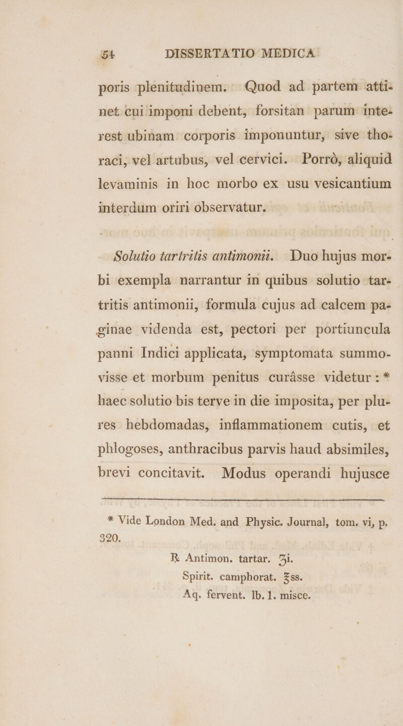 poris plenitudinem. Quod ad partem atti¬ net cui imponi debent, forsitan parum inte- rest ubinam corporis imponuntur, sive tho¬ raci, vel artubus, vel cervici. Porro, aliquid levaminis in hoc morbo ex usu vesicantium interdum oriri observatur. Solutio tci7'tritis antimonii. Duo hujus mor¬ bi exempla narrantur in quibus solutio tar- tritis antimonii, formula cujus ad calcem pa¬ ginae videnda est, pectori per portiuncula panni Indici applicata, symptomata summo- visse et morbum penitus curasse videtur : * haec solutio bis terve in die imposita, per plu- res hebdomadas, inflammationem cutis, et phlogoses, anthracibus parvis haud absimiles, brevi concitavit. Modus operandi hujusce * Vide London Med. and Physic. Journal, tom. vi, p. 320. R; Antimon. tartar. gi. Spirit. camphorat. §ss. Aq. fervent, lb. 1. misce.