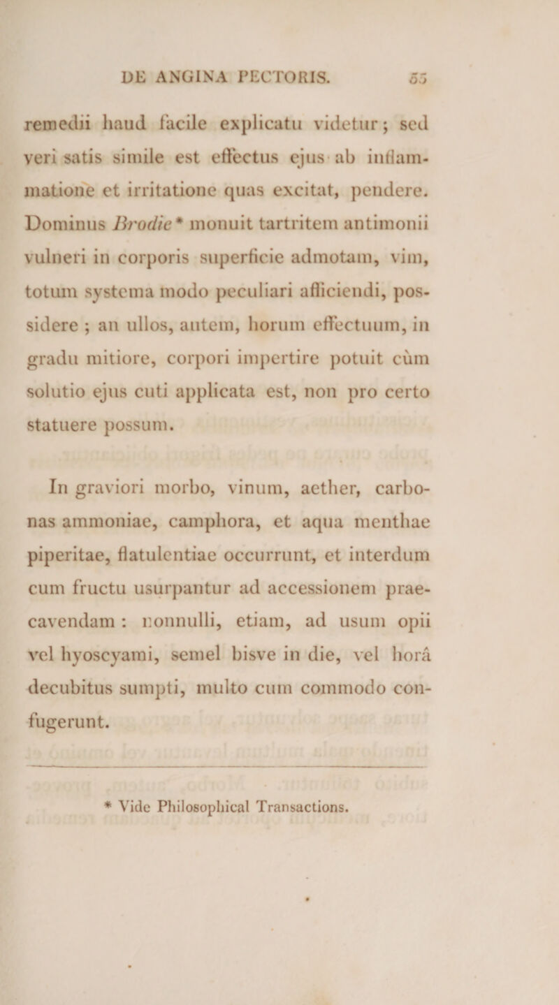 remedii haud facile explicatu videtur; sed veri satis simile est effectus ejus ab inflam¬ matione et irritatione quas excitat, pendere. Dominus Brodie* monuit tartritem antimonii vulneri in corporis superficie admotam, vim, totum systema modo peculiari afliciendi, pos¬ sidere ; an ullos, autem, horum effectuum, in gradu mitiore, corpori impertire potuit cum solutio ejus cuti applicata est, non pro certo statuere possum. In graviori morbo, vinum, aether, carbo- nas ammoniae, camphora, et aqua menthae piperitae, flatulentiae occurrunt, et interdum cum fructu usurpantur ad accessionem prae¬ cavendam : nonnulli, etiam, ad usum opii vel hyoscyami, semel bisve in die, vel hora decubitus sumpti, multo cum commodo con¬ fugerunt. * Vide Philosopilical Transactions.