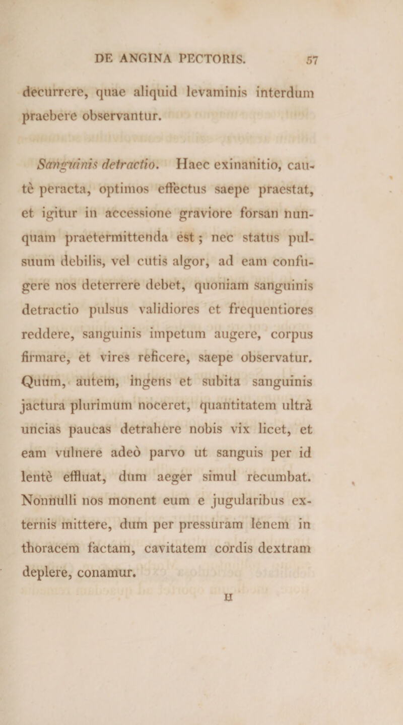 decurrere, quae aliquid levaminis interdum praebere observantur. San^irinis delractio. Haec exinanitio, cau¬ te peracta, optimos effectus saepe praestat, et igitur in accessione graviore forsan nun¬ quam praetermittenda est; nec status pul¬ suum debilis, vel cutis algor, ad eam confu¬ gere nos deterrere debet, quoniam sanguinis detractio pulsus validiores et frequentiores reddere, sanguinis impetum augere, corpus firmare, et vires reficere, saepe observatur. Quum, autem, ingens et subita sanguinis jactura plurimum noceret, quantitatem ultra uncias paucas detrahere nobis vix licet, et eam vulnere adeo parvo ut sanguis per id lente effluat, dum aeger simul recumbat. Nonnulli nos monent eum e jugularibus ex¬ ternis mittere, dum per pressuram lenem in thoracem factam, cavitatem cordis dextram deplere, conamur. H