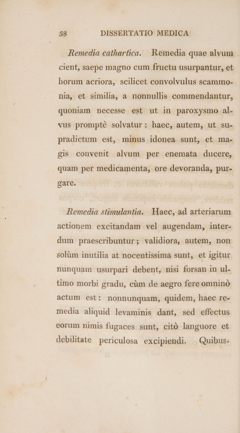 Remedia cathartica. Remedia quae alvum cient, saepe magno cum fructu usurpantur, et horum acriora, scilicet convolvulus scammo¬ nia, et similia, a nonnullis commendantur, quoniam necesse est ut in paroxysmo al¬ vus prompte solvatur: haec, autem, ut su» pradictum est, minus idonea sunt, et ma¬ gis convenit alvum per enemata ducere, quam per medicamenta, ore devoranda, pur¬ gare* Remedia stimulantia. Haec, ad arteriarum actionem excitandam vel augendam, inter¬ dum praescribuntur; validiora, autem, non solum inutilia at nocentissima sunt, et igitur nunquam usurpari debent, nisi forsan in ul¬ timo morbi gradu, cum de aegro fere omnino actum est: nonnunquam, quidem, haec re¬ media aliquid levaminis dant, sed effectus eorum nimis fugaces sunt, cito languore et debilitate periculosa excipiendi. Quibus»