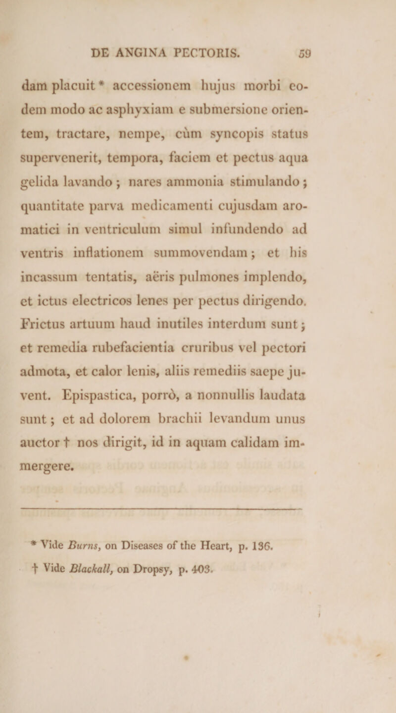 dam placuit* accessionem hujus morbi eo¬ dem modo ac asphyxiam e submersione orien¬ tem, tractare, nempe, cum syneopis status supervenerit, tempora, faciem et pectus aqua gelida lavando *, nares ammonia stimulando ; quantitate parva medicamenti cujusdam aro- matici in ventriculum simul infundendo ad ventris inflationem summovendam; et his incassum tentatis, aeris pulmones implendo, et ictus electricos lenes per pectus dirigendo. Frictus artuum haud inutiles interdum sunt; et remedia rubefacientia cruribus vel pectori admota, et calor lenis, aliis remediis saepe ju¬ vent. Epispastica, porro, a nonnullis laudata sunt; et ad dolorem brachii levandum unus auctor t nos dirigit, id in aquam calidam im¬ mergere. * Vide Burns, on Diseases of the Heart, p. 136. t Vide Blackallf on Dropsy, p. 403.