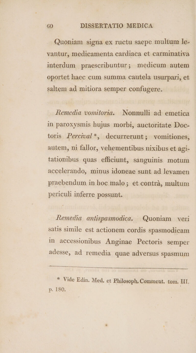 Quoniam signa ex ructu saepe multum le¬ vantur, medicamenta cardiaca et carminativa interdum praescribuntur; medicum autem oportet haec cum summa cautela usurpari, et saltem ad mitiora semper confugere. D r- ' ■ - Remedia vomitoria. Nonnulli ad emetica in paroxysmis hujus morbi, auctoritate Doc- toris Percival#, decurrerunt; vomitiones, autem, ni fallor, vehementibus nixibus et agi¬ tationibus quas efficiunt, sanguinis motum accelerando, minus idoneae sunt ad levamen praebendum in hoc malo; et contra, multum periculi inferre possunt. *( Remedia antispasmodica. Quoniam veri satis simile est actionem cordis spasmodicam in accessionibus Anginae Pectoris semper adesse, ad remedia quae adversus spasmum * Edin. Med. et Philosoph. Comment. tom. III. p. 180.