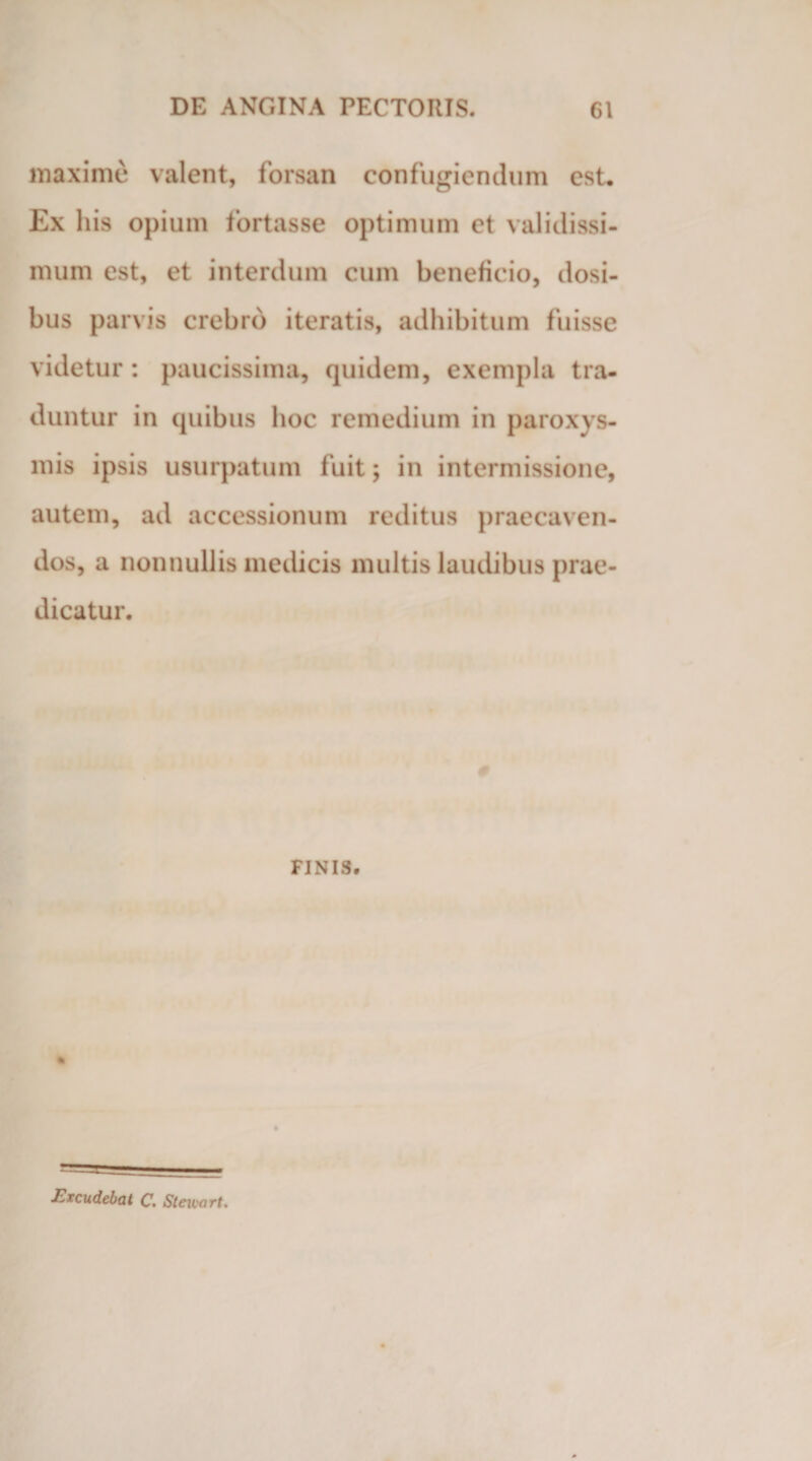 maxime valent, forsan confugiendum est. Ex his opium fortasse optimum et validissi¬ mum est, et interdum cum beneficio, dosi- bus parvis crebro iteratis, adhibitum fuisse videtur : paucissima, quidem, exempla tra¬ duntur in quibus hoc remedium in paroxys¬ mis ipsis usurpatum fuit; in intermissione, autem, ad accessionum reditus praecaven¬ dos, a nonnullis medicis multis laudibus prae¬ dicatur. FINIS. Excudebat C. Stewart.