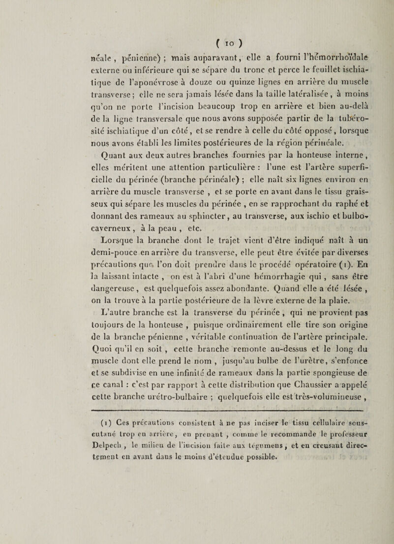 neale , penienne) ; triais auparavant, elle a fourni rhemorrlioidale exlcrnc ou inférieure qui se sépare du tronc et perce le feuillet ischia- tique de l’aponévrose à douze ou quinze lignes en arrière du muscle transverse ; elle ne sera jamais lésée dans la taille latéralisée , à moins qu’on ne porte l’incision beaucoup trop en arrière et bien au-delà de la ligne transversale que nous avons supposée partir de la tubéro¬ sité iscbiatique d’un côté, et se rendre à celle du côté opposé, lorsque nous avons établi les limites postérieures de la région périnéale. Quant aux deux autres branches fournies par la honteuse interne, elles méritent une attention particulière : l’une est l’artère superfi¬ cielle du périnée (branche périnéale) ; elle naît six lignes environ en arrière du muscle transveise , et se porte en avant dans le tissu grais¬ seux qui sépare les muscles du périnée , en se rapprochant du raphé et donnant des rameaux au sphincter, au transverse, aux ischio etbulbo-- caverneux , à la peau , etc. Lorsque la branche dont le trajet vient d’étre indiqué naît à un demi-pouce en arrière du transverse, elle peut être évitée par diverses précautions que. l’on doit prendre dans le procédé opératoire (i). En la laissant intacte , on est à l’abri d’une hémorrhagie qui , sans être dangereuse , est quelquefois assez abondante. Quand elle a été lésée , on la trouve à la partie postérieure de la lèvre externe de la plaie. L’autre branche est la transverse du périnée , qui ne provient pas toujours de la honteuse , puisque ordinairement elle tire son origine de la branche pénienne , véritable continuation de l’artère principale. Quoi qu’il en soit , celte branche remonte au-dessus et le long du muscle dont elle prend le nom , jusqu’au bulbe de l’urètre, s’enfonce et se subdivise en une infinité de rameaux dans la partie spongieuse de ce canal : c’est par rapport à cette distribution que Chaussier a appelé cette branche urétro-bulbaire ; quelquefois elle est très-volumineuse , (i) Ces précautions consistent à ne pas inciser le tissu cellulaire scus- eutané trop en arrière, en prenant , coinine le recommande le professeur Delpech , le milieu de l’incision laite aux tégiimeus, et en creusant direc¬ tement en avant dans le moins d’étendue possible.