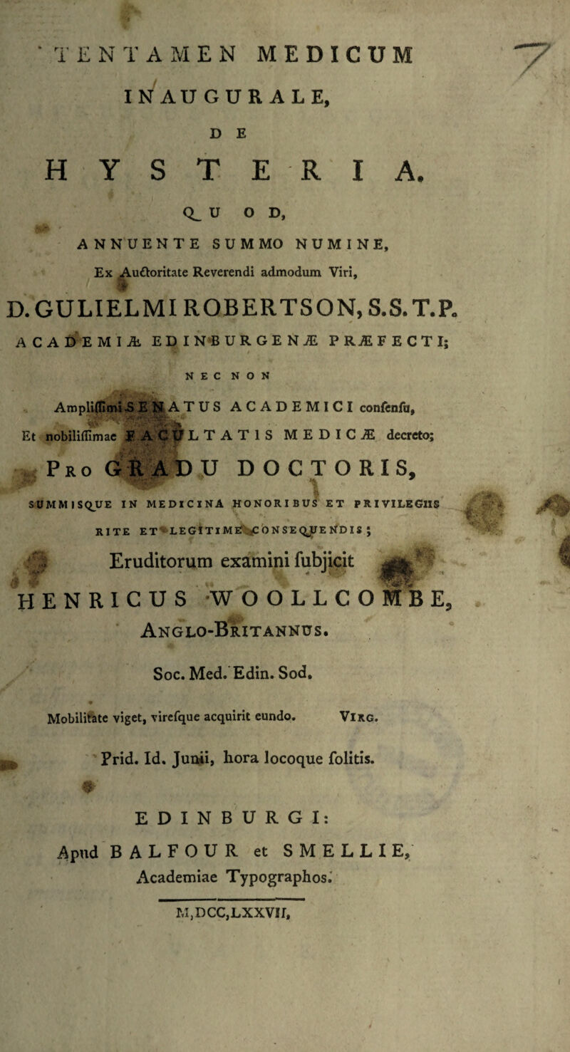 INAUGUR ALE, D E HYSTE RIA, CL U O D, ANNUENTE SUMMO NUMINE, Ex Auttoritate Reverendi admodum Viri, D.GULIELMI ROBERTSON, S.S.T.P. * ACADEMIA. EDI N B U R G E N A P R A F E C T I; / NEC NON AmplilHmi .SENATUS ACADEMICI confenfu, Et nobilifllmae f AC t? L T A T 1 S MEDICA decreto; Pro GRADU D O C T O R I S, SUMMISQUE IN MEDICINA HONORIBUS ET PRIVILEGIIS RITE ET LEGITIME .^CONSEQUENDIS ; Eruditorum examini fubjicit % ^ U HH H E N R I C U S WOOLLCOMBE, 0 Anglo-Britannus. Soc. Med. Edin. Sod, Mobilitate viget, virefque acquirit eundo. Virg. Prid. Id. Junii, hora locoque folitis. 0 EDINBURGI: Apud BALFOUR et SMELLIE, Academiae Typographos. m,dcc,lxxvii.