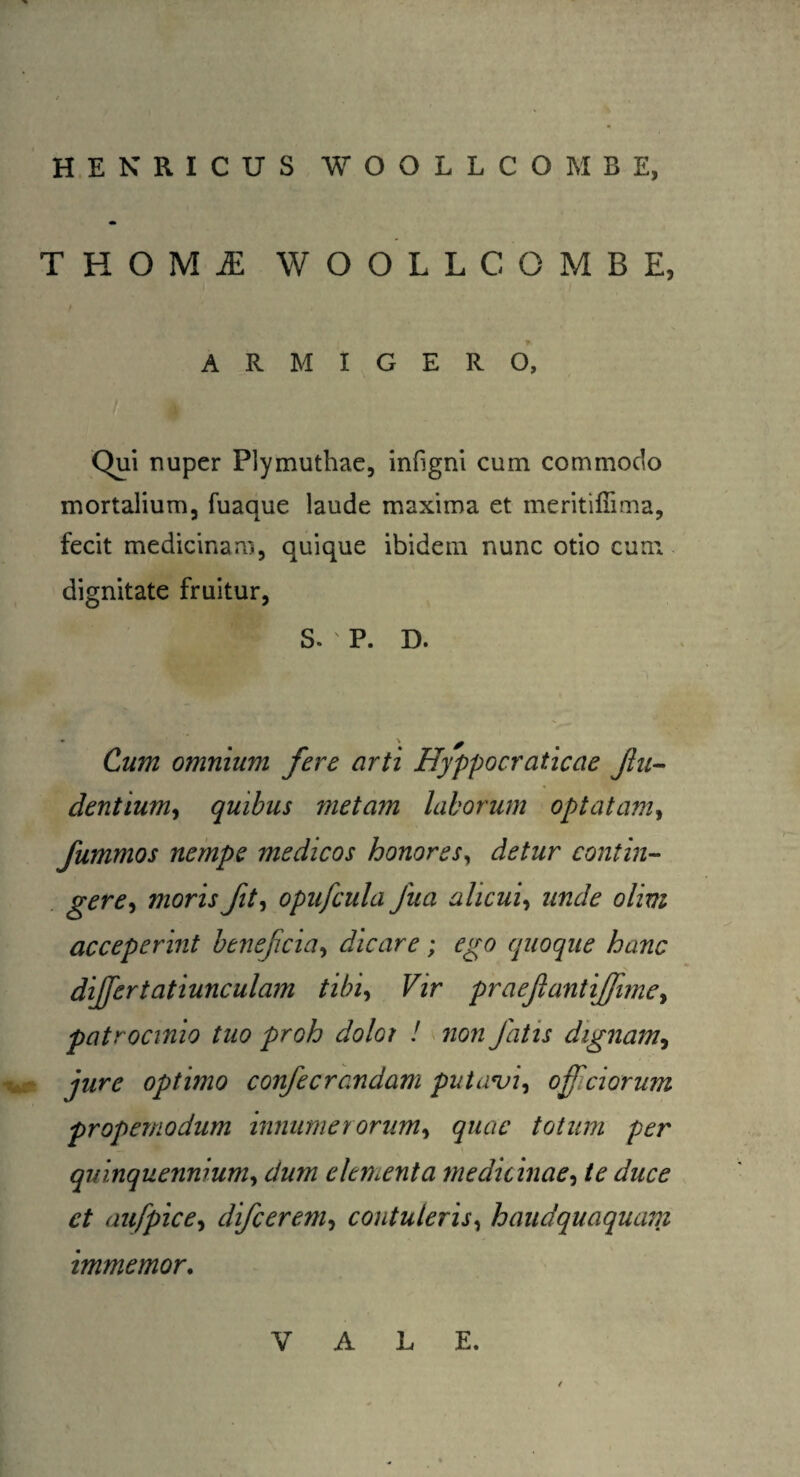 H.ENRICUS WOOLLCOMBE, THOMI WOOLLCOMBE, I ' • ARMIGERO, Qui nuper Plymuthae, infigni cum commodo mortalium, fuaque laude maxima et meritiffima, fecit medicinam, quique ibidem nunc otio cum dignitate fruitur, S. ' P. D. Cum omnium fere arti Hyppocraticae fin¬ dentium, quibus ?netam laborum optatam, fummos nempe medicos honores, detur contin¬ gere, moris fit, opufcula fiua alicui, unde olim acceperint beneficia, dicare; ego quoque hanc differ tatiunculam tibi. Vir praejiant ijfime, patrocinio tuo proh dolot ! non fiatis dignam, jure optimo confiecrandam putavi, offciorum propemodum innumerorum, quae totum per quinquennium, dum elementa medicinae, te duce et aufpice, dificerem, contuleris, haudquaquam immemor. V A L E.