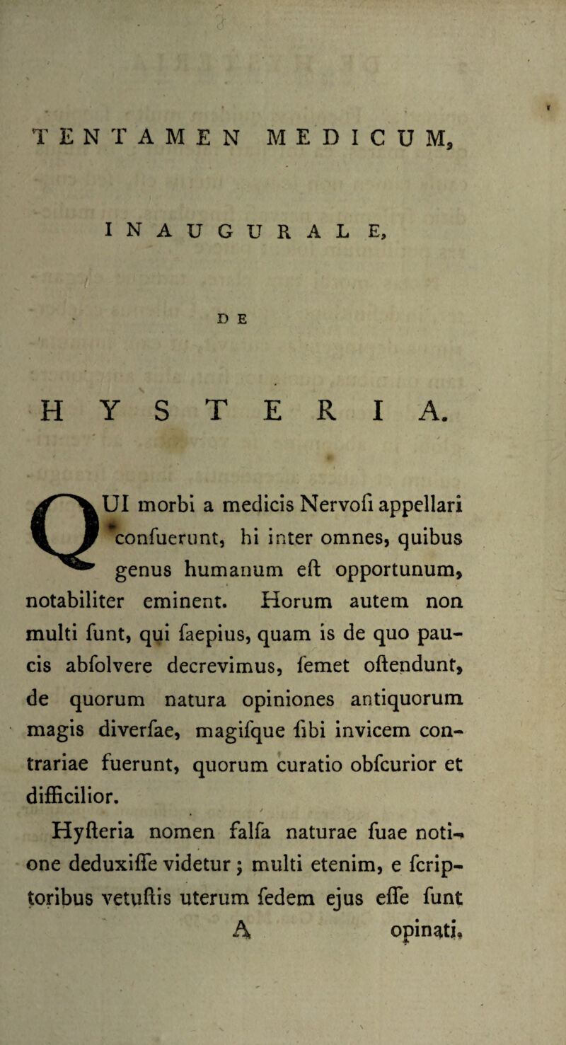 INAUGURAL E, D E H Y S T E R I A. QUI morbi a medicis Nervofi appellari *confuerunt, hi inter omnes, quibus genus humanum eft opportunum, notabiliter eminent. Horum autem non multi funt, qui faepius, quam is de quo pau¬ cis abfolvere decrevimus, femet oftendunt, de quorum natura opiniones antiquorum magis diverfae, magifque libi invicem con¬ trariae fuerunt, quorum curatio obfcurior et difficilior. # / Hyfteria nomen falfa naturae fuae noti¬ one deduxiffe videtur ; multi etenim, e fcrip- toribus vetuftis uterum fedem ejus efle funt A opinati.