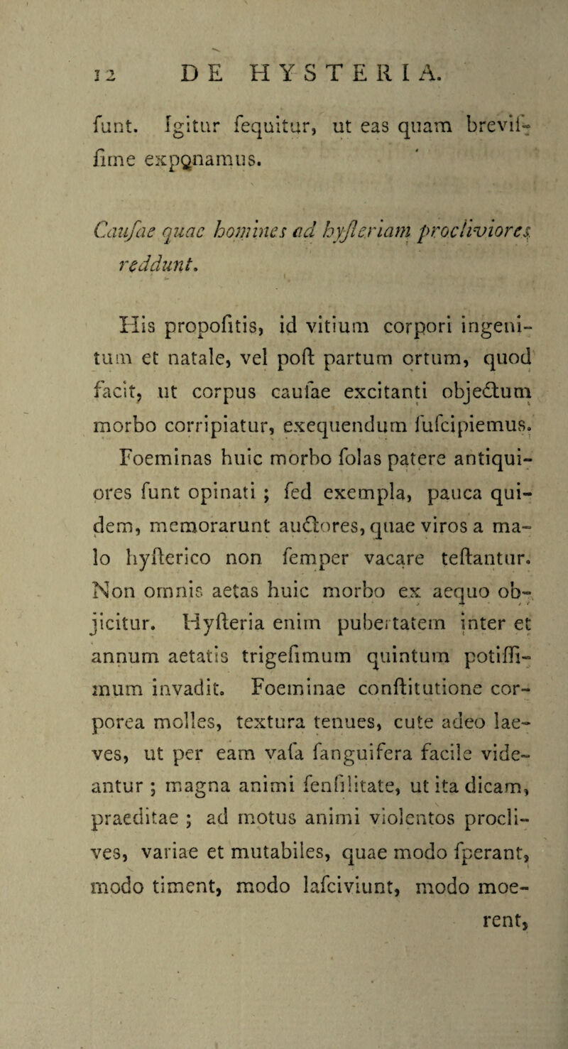 funt. Igitur fequitur, ut eas quam brevif- fime exponamus. \ * i c. t1 |> K, ' V * c M Canfae quae homines ad hyjlenam procliviores. reddunt. C I, H is propofitis, id vitium corpori ingeni¬ tum et natale, vel poft partum ortum, quod facit, ut corpus caulae excitanti obje&um morbo corripiatur, exequendum fufeipiemus. Foeminas huic morbo folas patere antiqui- ores funt opinati ; fed exempla, pauca qui¬ dem, memorarunt audtores, quae viros a ma¬ lo hyfterico non femper vacare teftantur. Non omnis aetas huic morbo ex aequo ob¬ jicitur. Hyfteria enim pubertatem inter et annum aetatis trigefimum quintum potiffi- inum invadit. Foeminae conftitutione cor¬ porea molles, textura tenues, cute adeo lae¬ ves, ut per eam vafa fanguifera facile vide¬ antur ; magna animi fenfilitate, ut ita dicam, praeditae ; ad motus animi violentos procli¬ ves, variae et mutabiles, quae modo fperant, modo timent, modo lafciviunt, modo moe- rent,