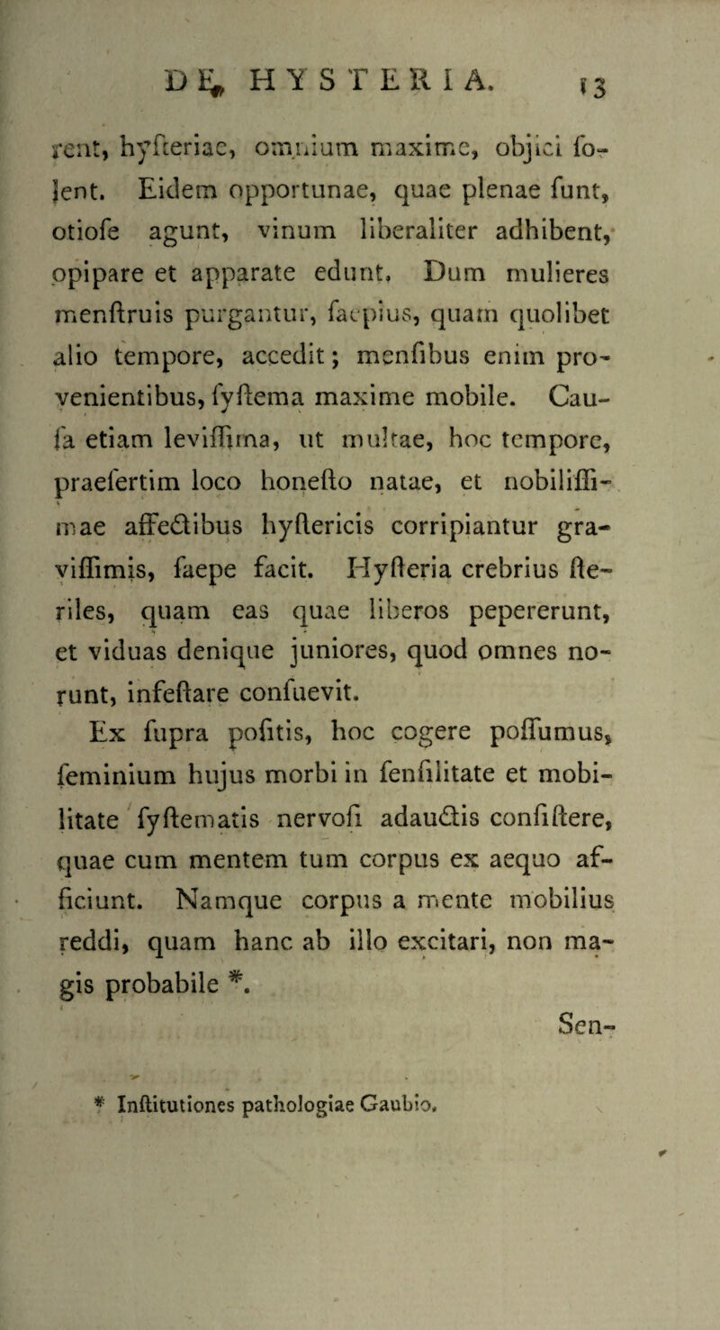 rent, hyfceriae, omnium. maxime, objici fo~ lent. Eidem opportunae, quae plenae funt, otiofe agunt, vinum liberaliter adhibent, opipare et apparate edunt. Dum mulieres menftruis purgantur, faepius, quam quolibet alio tempore, accedit; menfibus enim pro¬ venientibus, fyftema maxime mobile. Cau- fa etiam levifljma, ut multae, hoc tempore, praelertim loco honefto natae, et nobiliffi- mae affedibus hyftericis corripiantur gra- viffimis, faepe facit. Hyfteria crebrius he¬ riles, quam eas quae liberos pepererunt, et viduas denique juniores, quod omnes no¬ runt, infeftare confuevit. Ex fupra pofitis, hoc cogere poffumus, feminium hujus morbi in fenfiiitate et mobi¬ litate fyftematis nervofi adaudis confiftere, quae cum mentem tum corpus ex aequo af¬ ficiunt. Namque corpus a mente mobilius reddi, quam hanc ab illo excitari, non ma¬ gis probabile i S en- * Inftitutiones pathologiae Gaubio,