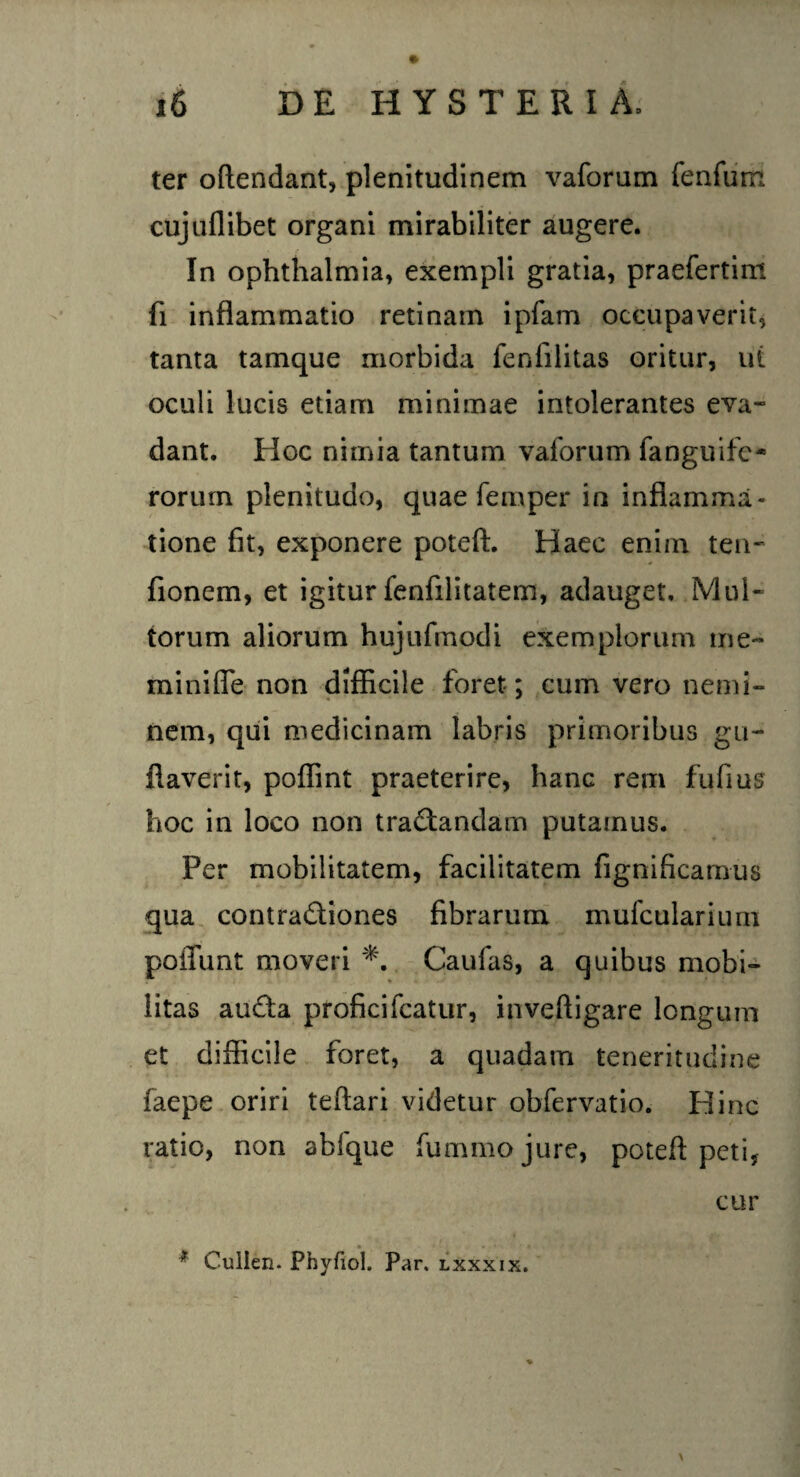 ter oftendant, plenitudinem vaforum fenfum cujuflibet organi mirabiliter augere. In Ophthalmia, exempli gratia, praefertim fi inflammatio retinam ipfam occupaverit, tanta tamque morbida fenlilitas oritur, ut oculi lucis etiam minimae intolerantes eva¬ dant. Hoc nimia tantum vaforum fanguifc- rorum plenitudo, quae femper in inflamma¬ tione fit, exponere poteft. Haec enim ten- fionem, et igitur fenfilitatem, adauget. Mul¬ torum aliorum hujufmodi exemplorum me- minifle non difficile foret ; cum vero nemi¬ nem, qui medicinam labris primoribus gu- flaverit, poffint praeterire, hanc rem fufius hoc in loco non tractandam putamus. Per mobilitatem, facilitatem fignificamus qua contraCtiones fibrarum mufculariuni poffunt moveri *. Caufas, a quibus mobi¬ litas auCta proficifcatur, inveftigare longum et difficile foret, a quadam teneritudine faepe oriri teftari videtur obfervatio. Hinc ratio, non abfque fummojure, poteft peti, cur