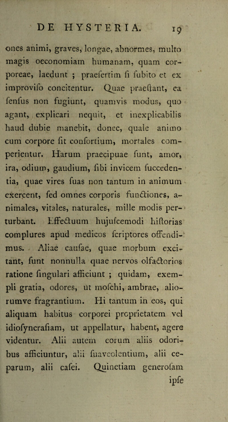 *9 ones animi, graves, longae, abnormes, multo magis oeconomiam humanam, quam cor¬ poreae, laedunt ; praeferritn li fubito et ex improvilo concitentur. Quae praedant, ea lenius non fugiunt, quamvis modus, quo agant, explicari nequit, et inexplicabilis haud dubie manebit, donec, quale animo cum corpore Iit confortium, mortales com¬ perientur. Harum praecipuae funt, amor, ira, odium, gaudium, libi invicem fucceden- tia, quae vires fuas non tantum in animum exercent, fed omnes corporis fundiones, a- nimales, vitales, naturales, mille modis per¬ turbant. Lffeduum hujufcemodi hiftorias complures apud medicos fcriptores offendi¬ mus. Aliae caufae, quae morbum exci» tant, funt nonnulla quae nervos olfadorios ratione lingulari afficiunt ; quidam, exem¬ pli gratia, odores, ut mofchi, ambrae, alio- rumve fragrantium. Hi tantum in eos, qui aliquam habitus corporei proprietatem vel idiofyncrafiam, ut appellatur, habent, agere videntur. Alii autem eorum aliis odori¬ bus afficiuntur, alii fuavcolentium, alii ce¬ parum, alii cafei. Quinctiam generofam ipfe