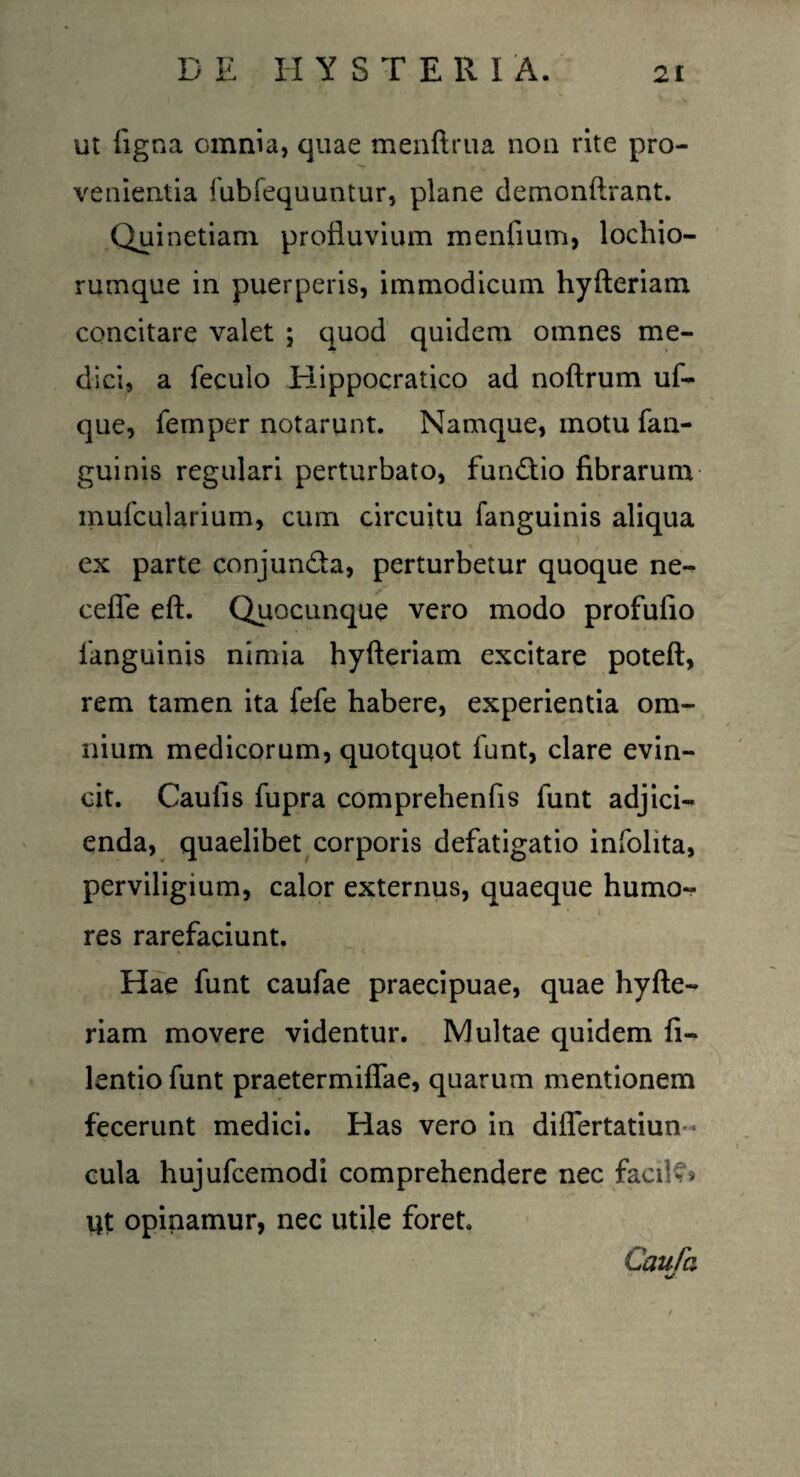 ut ligna omnia, quae menftrua non rite pro¬ venientia fubfequuntur, plane demonftrant. Quinetiam profluvium menfium, lochio- rumque in puerperis, immodicum hyfteriam concitare valet ; quod quidem omnes me¬ dici, a feculo Hippocratico ad noftrum uf- que, femper notarunt. Namque, motu fan- guinis regulari perturbato, fundio fibrarum mufcularium, cum circuitu fanguinis aliqua ex parte conjunda, perturbetur quoque ne- ceffe eft. Quocunque vero modo profufio fanguinis nimia hyfteriam excitare poteft, rem tamen ita fefe habere, experientia om¬ nium medicorum, quotquot funt, clare evin¬ cit. Caulis fupra comprehenfis funt adjici¬ enda, quaelibet corporis defatigatio infolita, perviligium, calor externus, quaeque humo¬ res rarefaciunt. Hae funt caufae praecipuae, quae hyfte¬ riam movere videntur. Multae quidem fi- lentio funt praetermiflae, quarum mentionem fecerunt medici. Has vero in differtatiun- cula hujufcemodi comprehendere nec facik* Ut opinamur, nec utile foret. Caufa