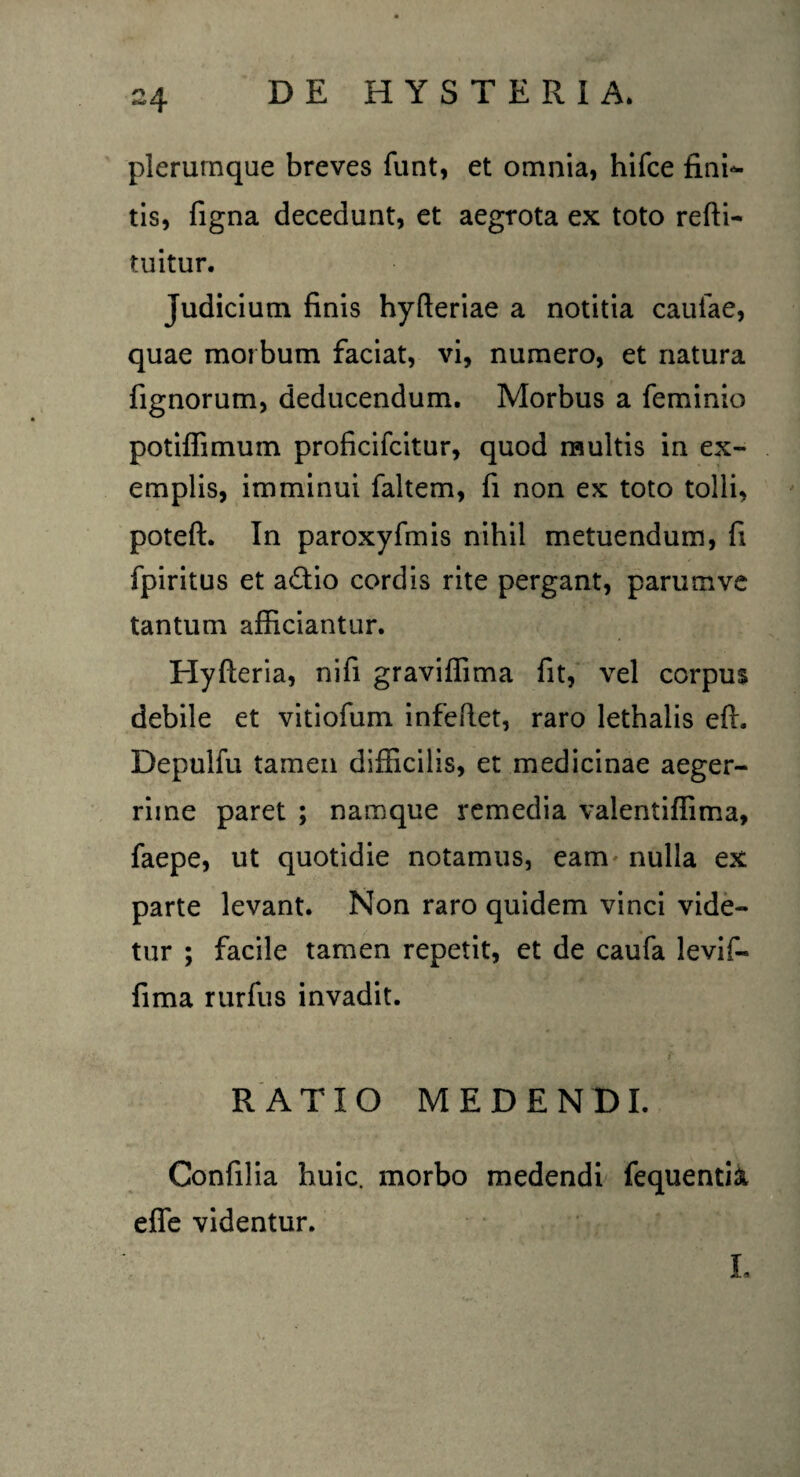 plerumque breves funt, et omnia, hifce fini¬ tis, figna decedunt, et aegrota ex toto refli- tuitur. judicium finis hyfleriae a notitia caulae, quae morbum faciat, vi, numero, et natura fignorum, deducendum. Morbus a feminio potiffimum proficifcitur, quod multis in ex¬ emplis, imminui faltem, fi non ex toto tolli, poteft. In paroxyfmis nihil metuendum, fi fpiritus et a&io cordis rite pergant, parumvc tantum afficiantur. Hyfteria, nifi graviffima fit, vel corpus debile et vitiofum infeRet, raro lethalis eft. Depulfu tamen difficilis, et medicinae aeger¬ rime paret ; namque remedia valentiffima, faepe, ut quotidie notamus, eam nulla ex parte levant. Non raro quidem vinci vide¬ tur ; facile tamen repetit, et de caufa levif- fima rurfus invadit. RATIO MEDENDI. Confilia huic, morbo medendi fequentift effe videntur. L