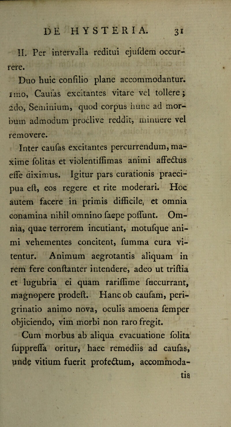 ' I * „r*& • « II. Per intervalla reditui ejufdem occur¬ rere. Duo huic confilio plane accommodantur, imo, Caulas excitantes vitare vel tollere; 2do, Seminium, quod corpus hunc ad mor¬ bum admodum proclive reddit, minuere vel removere. Inter caufas excitantes percurrendum, ma¬ xime folitas et violentiffimas animi affedtus effe diximus. Igitur pars curationis praeci¬ pua eft, eos regere et rite moderari. Hoc autem facere in primis difficile, et omnia conamina nihil omnino faepe poliunt. Om¬ nia, quae terrorem incutiant, motufque ani¬ mi vehementes concitent, fumrna cura vi¬ tentur. Animum aegrotantis aliquam in rem fere conftanter intendere, adeo ut triftia et lugubria ei quam rariffime fuccurrant, magnopere prodeft. Hancob caufam, peri- grinatio animo nova, oculis amoena femper objiciendo, vim morbi non raro fregit. Cum morbus ab aliqua evacuatione folita fuppreffa oritur, haec remediis ad caufas, unde vitium fuerit profectum, accommoda¬ tis