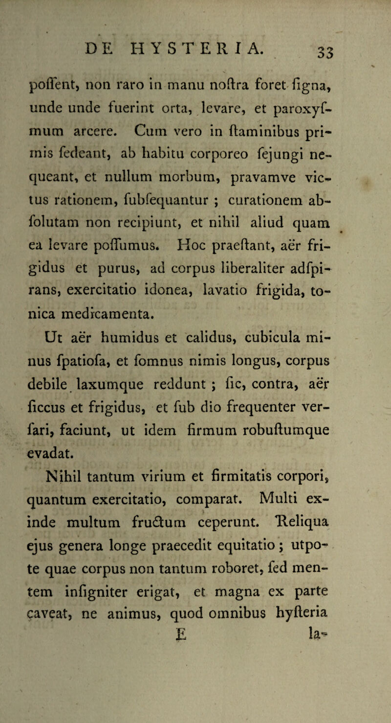 D E II YSTERI A. poflent, non raro in manu noftra foret figna, unde unde fuerint orta, levare, et paroxyfi- mum arcere. Cum vero in flaminibus pri¬ mis fedeant, ab habitu corporeo fejungi ne¬ queant, et nullum morbum, pravamve vic~ tus rationem, fubfequantur ; curationem ab- folutam non recipiunt, et nihil aliud quam ea levare poffumus. Hoc praedant, aer fri¬ gidus et purus, ad corpus liberaliter adfpi- rans, exercitatio idonea, lavatio frigida, to- nica medicamenta. Ut aer humidus et calidus, cubicula mi¬ nus fpatiofa, et fomnus nimis longus, corpus debile laxumque reddunt; fic, contra, aer ficcus et frigidus, et fub dio frequenter ver- fari, faciunt, ut idem firmum robuftumque evadat. Nihil tantum virium et firmitatis corpori, quantum exercitatio, comparat. Multi ex¬ inde multum frudum ceperunt. Heliqua ejus genera longe praecedit equitatio; utpo- te quae corpus non tantum roboret, fed men¬ tem infigniter erigat, et magna ex parte caveat, ne animus, quod omnibus hyfteria E la-*