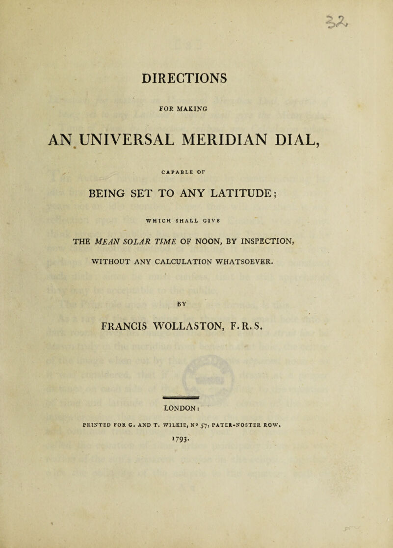 DIRECTIONS **<, n FOR MAKING AN UNIVERSAL MERIDIAN DIAL, * ' BEING CAPABLE OF SET TO ANY LATITUDE; WHICH SHALL GIVE THE MEAN SOLAR TIME OF NOON, BY INSPECTION, WITHOUT ANY CALCULATION WHATSOEVER. BY FRANCIS WOLLASTON, F.R.S. LONDON: PRINTED FOR G. AND T. WILKIE, N° 57, PATER-NOSTER ROW. 1793*