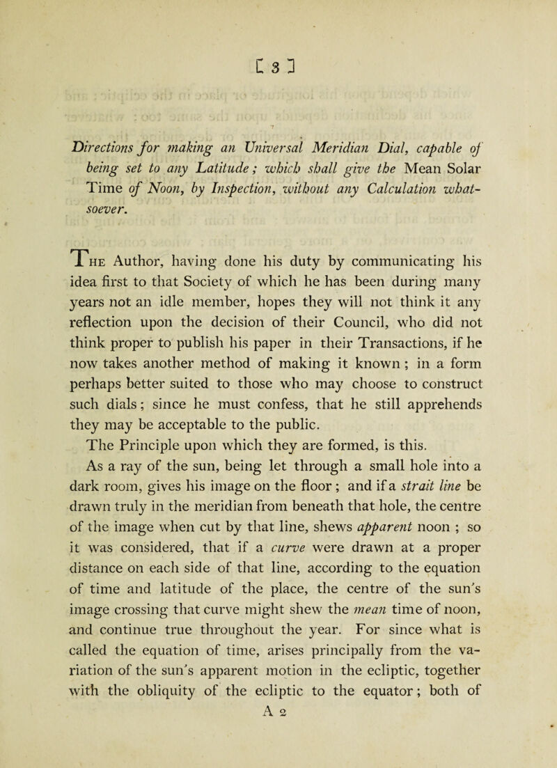 : * • i ' ; ' V.': Jflj i ■ • :ll : V ' . 'a/1 T Directions for making an Universal Meridian Dial, capable oj being set to any Latitude; which shall give the Mean Solar Time of Noon, by Inspection, without any Calculation what¬ soever. The Author, having done his duty by communicating his idea first to that Society of which he has been during many years not an idle member, hopes they will not think it any reflection upon the decision of their Council, who did not think proper to publish his paper in their Transactions, if he now takes another method of making it known ; in a form perhaps better suited to those who may choose to construct such dials; since he must confess, that he still apprehends they may be acceptable to the public. The Principle upon which they are formed, is this. As a ray of the sun, being let through a small hole into a dark room, gives his image on the floor ; and if a strait line be drawn truly in the meridian from beneath that hole, the centre of the image when cut by that line, shews apparent noon ; so it was considered, that if a curve were drawn at a proper distance on each side of that line, according to the equation of time and latitude of the place, the centre of the sun's image crossing that curve might shew the mean time of noon, and continue true throughout the year. For since what is called the equation of time, arises principally from the va¬ riation of the sun's apparent motion in the ecliptic, together with the obliquity of the ecliptic to the equator; both of A 2