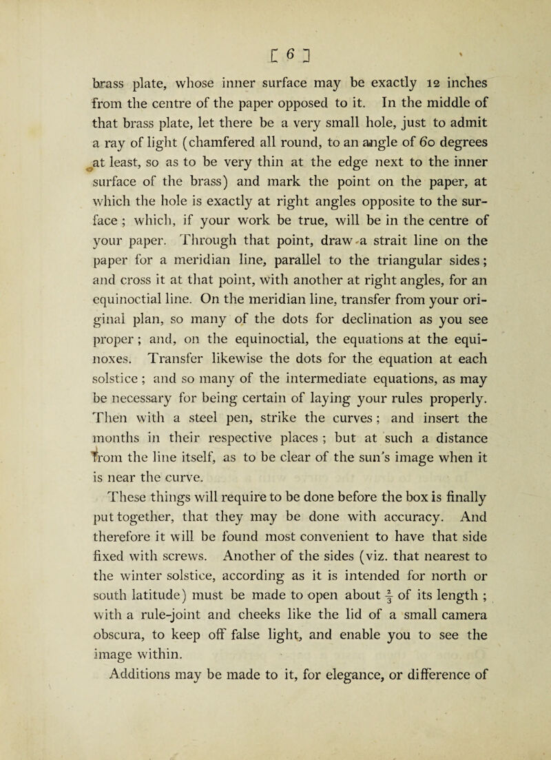 brass plate, whose inner surface may be exactly 12 inches from the centre of the paper opposed to it. In the middle of that brass plate, let there be a very small hole, just to admit a ray of light (chamfered all round, to an aaigle of 60 degrees at least, so as to be very thin at the edge next to the inner surface of the brass) and mark the point on the paper, at which the hole is exactly at right angles opposite to the sur¬ face ; which, if your work be true, will be in the centre of your paper. Through that point, draw a strait line on the paper for a meridian line, parallel to the triangular sides; and cross it at that point, with another at right angles, for an equinoctial line. On the meridian line, transfer from your ori¬ ginal plan, so many of the dots for declination as you see proper; and, on the equinoctial, the equations at the equi¬ noxes. Transfer likewise the dots for the equation at each solstice ; and so many of the intermediate equations, as may be necessary for being certain of laying your rules properly. Then with a steel pen, strike the curves ; and insert the months in their respective places ; but at such a distance from the line itself, as to be clear of the sun's image when it is near the curve. These things will require to be done before the box is finally put together, that they may be done with accuracy. And therefore it will be found most convenient to have that side fixed with screws. Another of the sides (viz. that nearest to the winter solstice, according as it is intended for north or south latitude) must be made to open about of its length ; with a rule-joint and cheeks like the lid of a small camera obscura, to keep off false light, and enable you to see the image within. Additions may be made to it, for elegance, or difference of