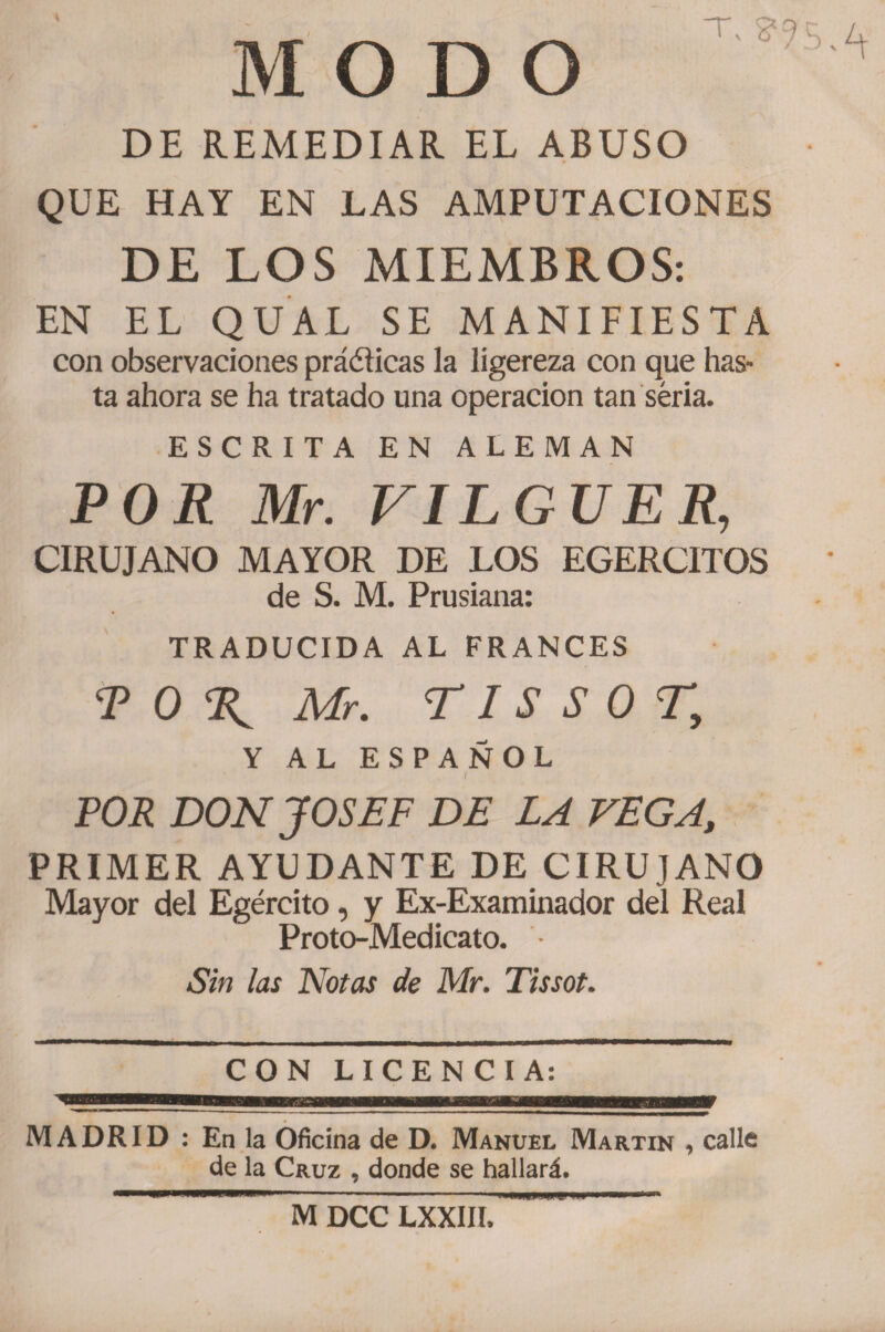 M O D O DE REMEDIAR. EL ABUSO QUE HAY EN LAS AMPUTACIONES DE LOS MIEMBROS: EN EL QUAL SE MANIFIESTA con observaciones práéticas la ligereza con que has¬ ta ahora se ha tratado una operación tan seria. ESCRITA EN ALEMAN POR Mr. VILGUER, CIRUJANO MAYOR DE LOS EGERCITOS de S. M. Prusiana: TRADUCIDA AL FRANCES <P 0 % Mr. TI S S 0 T, Y AL ESPAÑOL / POR DON JOSEF DE LA VEGA,, PRIMER AYUDANTE DE CIRUJANO Mayor del Egército, y Ex-Examinador del Real Proto-Medicato. - Sin las Notas de Mr. Tissot. CON LICENCIA: MADRID : En la Oficina de D. Manuel Martin , calle de la Cruz , donde se hallará. M DCC LXXIII.