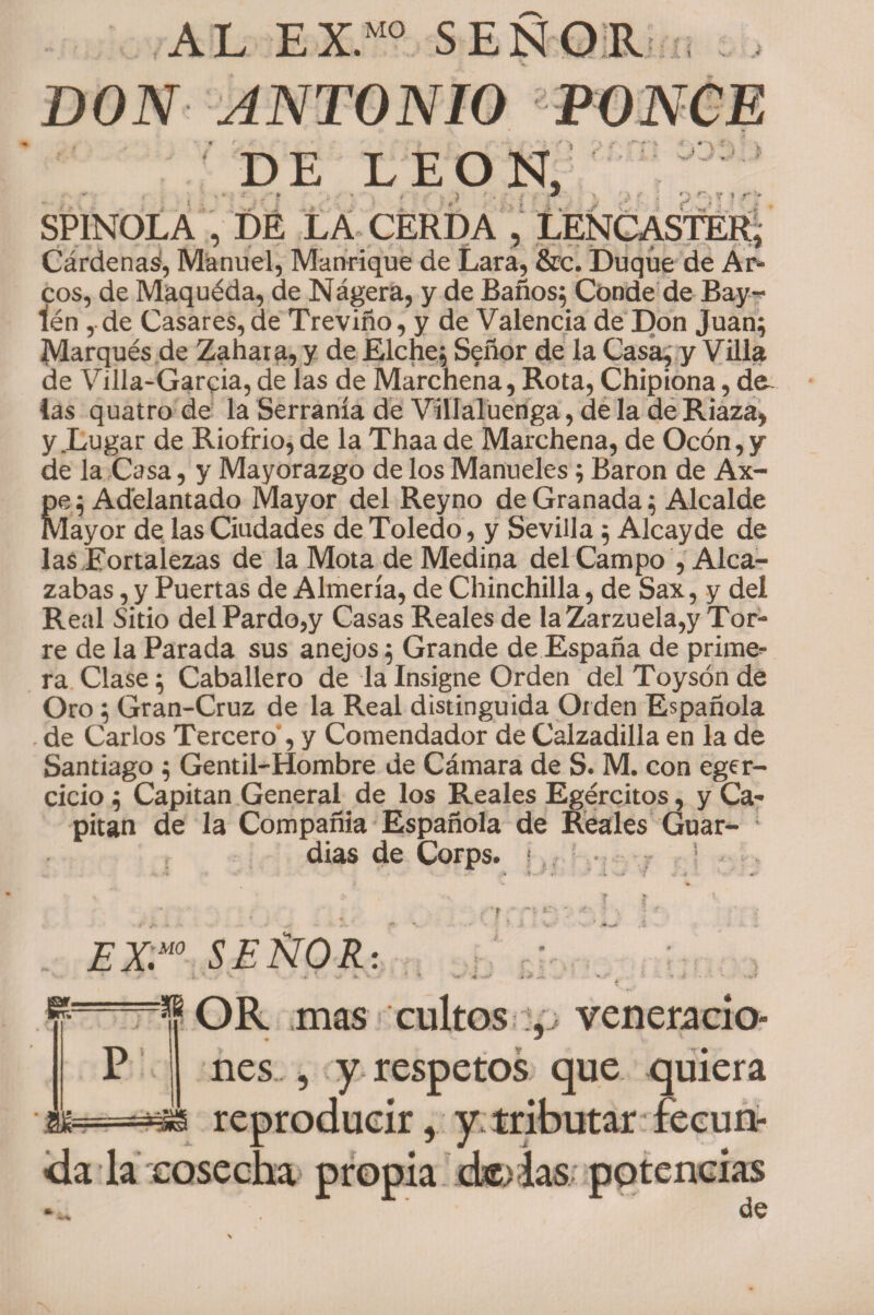 AL EX.M0 SEÑOR . ? ? r DON ANTONIO PONCE DE LEON, SPINOLA , DÉ LA CERDA , LENCASTER, Cárdena^ Manuel, Manrique de Lara, &amp;c. Duque de Ar¬ cos, de Maquéda, de Nágera, y de Baños; Conde de Bay-* tén ,-de Casares, de Treviño, y de Valencia de Don Juan; Marqués de Zahara, y de Elche; Señor de la Casa, y Villa de Villa-Garcia, de las de Marchena, Rota, Chipiona, las quatro de la Serranía de Viílaluenga, de la de Riaza, y .Logar de Riofrio, de la Thaa de Marchena, de Ocón,y de la Casa, y Mayorazgo de los Manueles; Barón de Ax- Re; Adelantado Mayor del Reyno de Granada; Alcalde layor de las Ciudades de Toledo, y Sevilla ; Alcayde de las Fortalezas de la Mota de Medina delCampo , Alca¬ zabas , y Puertas de Almería, de Chinchilla, de Sax, y del Real Sitio del Pardo,y Casas Reales de la Zarzuela,y Tor¬ re de la Parada sus anejos; Grande de España de primea¬ ra Clase; Caballero de la Insigne Orden delToysónde Oro ; Gran-Cruz de la Real distinguida Orden Española de Carlos Tercero , y Comendador de Calzadilla en la de Santiago ; Gentil-Hombre de Cámara de S. M. con eger- cicio ; Capitán General de los Reales Egércitos, y Ca¬ pitán de la Compañía Española de Reales Guar¬ dias de Corps. i EX.M0 SEÑOR: * - ** * • W* V V . 4 Rf OR mas cultos veneracio¬ nes , y respetos que quiera ú reproducir, y tributar fecun¬ da la cosecha propia ck>ias potencias •*. de